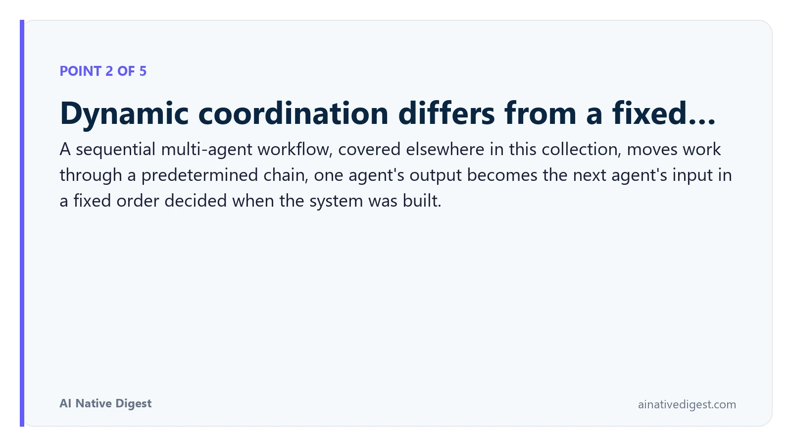Point 2 of 5: Dynamic coordination differs from a fixed…. A sequential multi-agent workflow, covered elsewhere in this collection, moves work through a predetermined chain, one agent's output becomes the next agent's input in a fixed order decided when the system was built. ainativedigest.com