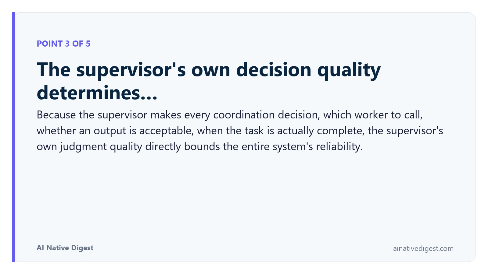 Point 3 of 5: The supervisor's own decision quality determines…. Because the supervisor makes every coordination decision, which worker to call, whether an output is acceptable, when the task is actually complete, the supervisor's own judgment quality directly bounds the entire system's reliability. ainativedigest.com