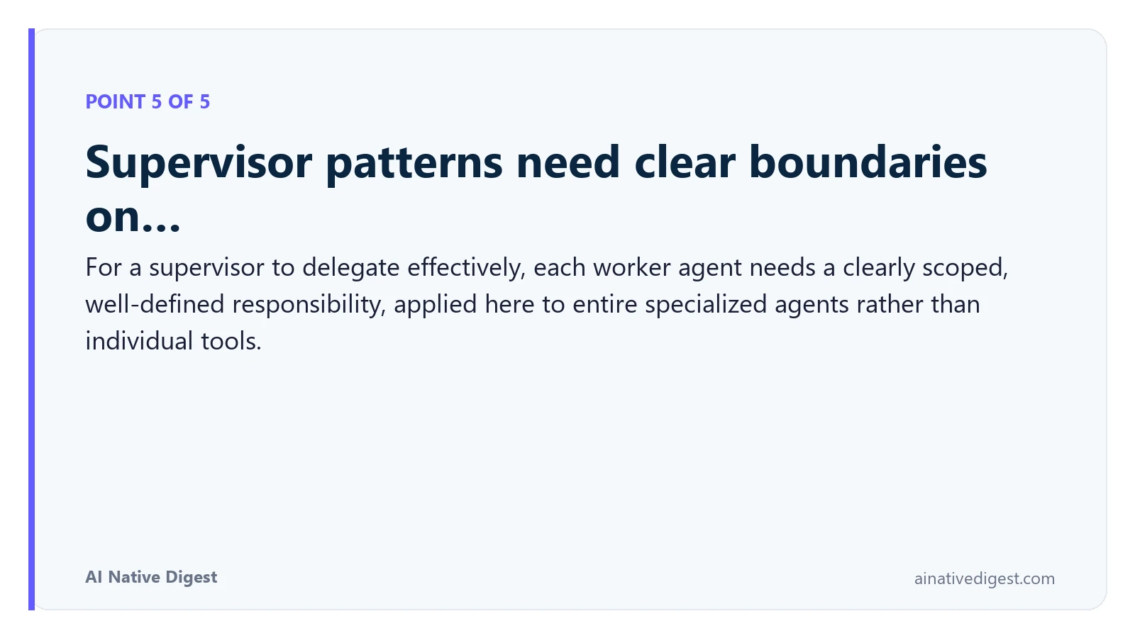 Point 5 of 5: Supervisor patterns need clear boundaries on…. For a supervisor to delegate effectively, each worker agent needs a clearly scoped, well-defined responsibility, applied here to entire specialized agents rather than individual tools. ainativedigest.com