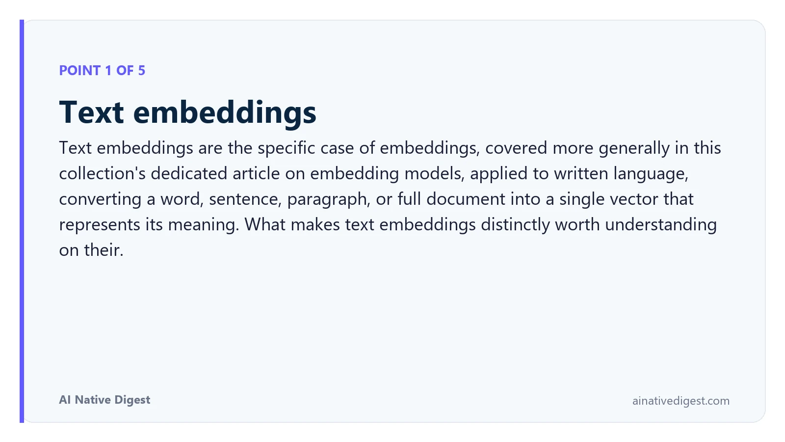 Point 1 of 5: Text embeddings. Text embeddings are the specific case of embeddings, covered more generally in this collection's dedicated article on embedding models, applied to written language, converting a word, sentence, paragraph, or full document into a single vector that represents its meaning. What makes text embeddings distinctly worth understanding on their. ainativedigest.com