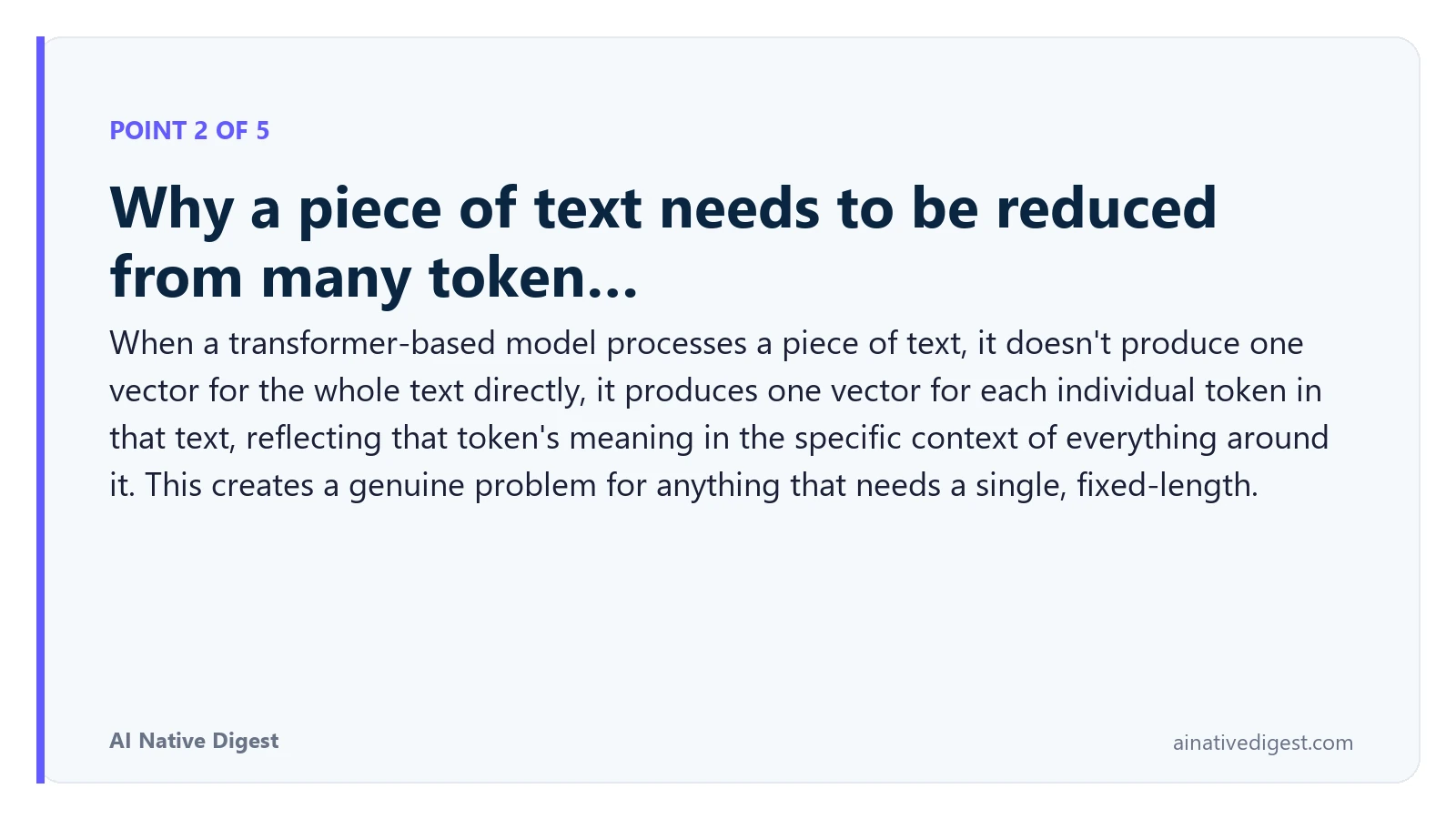 Point 2 of 5: Why a piece of text needs to be reduced from many token…. When a transformer-based model processes a piece of text, it doesn't produce one vector for the whole text directly, it produces one vector for each individual token in that text, reflecting that token's meaning in the specific context of everything around it. This creates a genuine problem for anything that needs a single, fixed-length. ainativedigest.com
