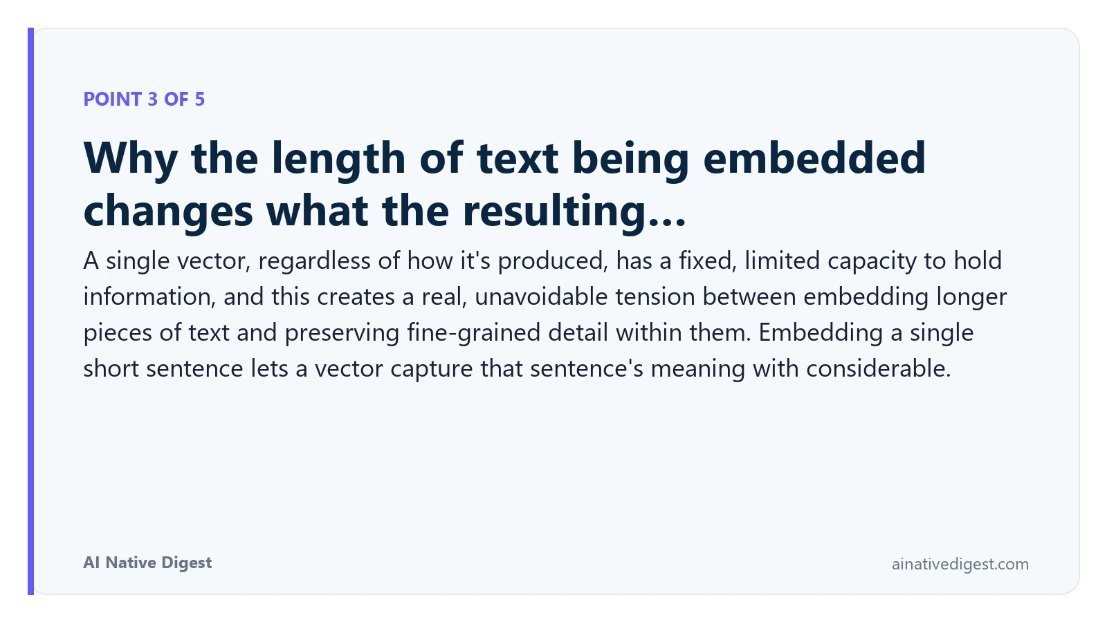 Point 3 of 5: Why the length of text being embedded changes what the resulting…. A single vector, regardless of how it's produced, has a fixed, limited capacity to hold information, and this creates a real, unavoidable tension between embedding longer pieces of text and preserving fine-grained detail within them. Embedding a single short sentence lets a vector capture that sentence's meaning with considerable. ainativedigest.com