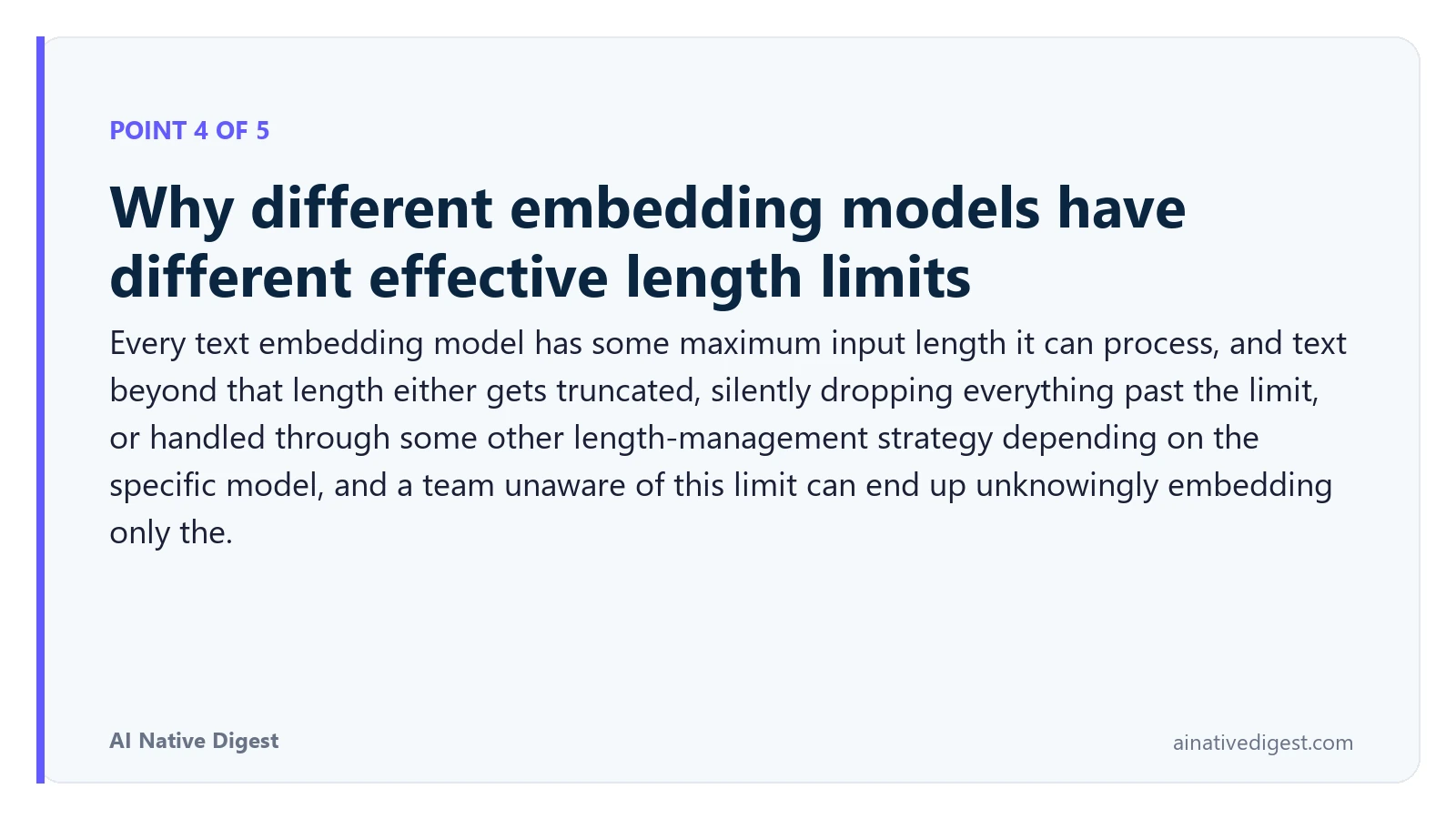 Point 4 of 5: Why different embedding models have different effective length limits. Every text embedding model has some maximum input length it can process, and text beyond that length either gets truncated, silently dropping everything past the limit, or handled through some other length-management strategy depending on the specific model, and a team unaware of this limit can end up unknowingly embedding only the. ainativedigest.com