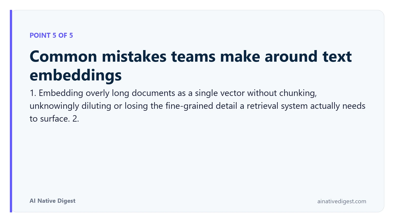 Point 5 of 5: Common mistakes teams make around text embeddings. 1. Embedding overly long documents as a single vector without chunking, unknowingly diluting or losing the fine-grained detail a retrieval system actually needs to surface. 2. ainativedigest.com