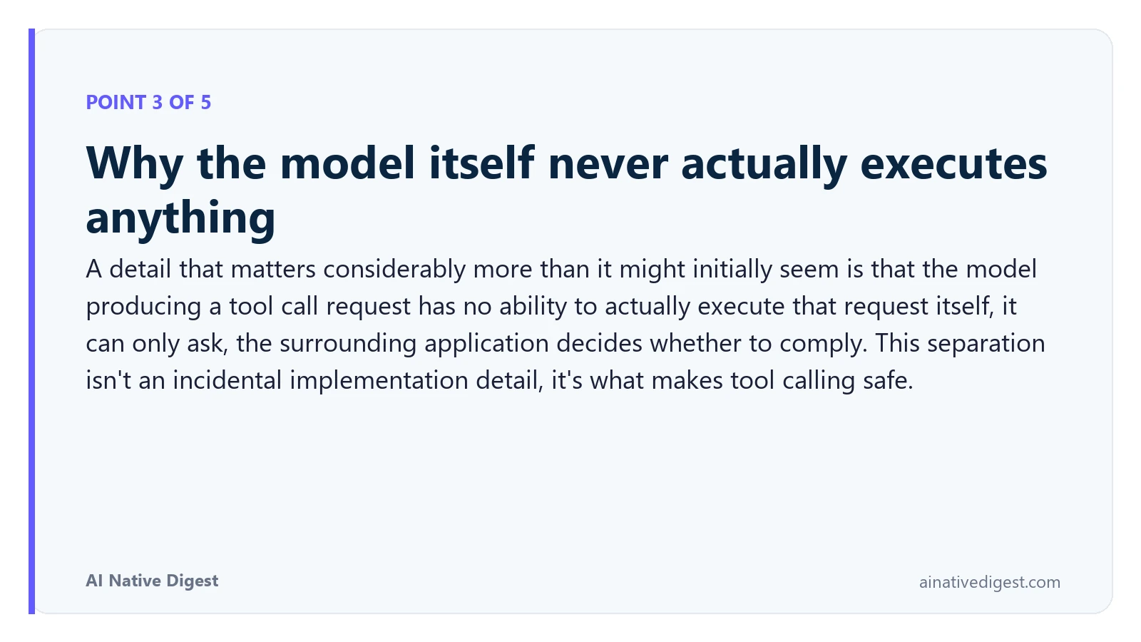 Point 3 of 5: Why the model itself never actually executes anything. A detail that matters considerably more than it might initially seem is that the model producing a tool call request has no ability to actually execute that request itself, it can only ask, the surrounding application decides whether to comply. This separation isn't an incidental implementation detail, it's what makes tool calling safe. ainativedigest.com
