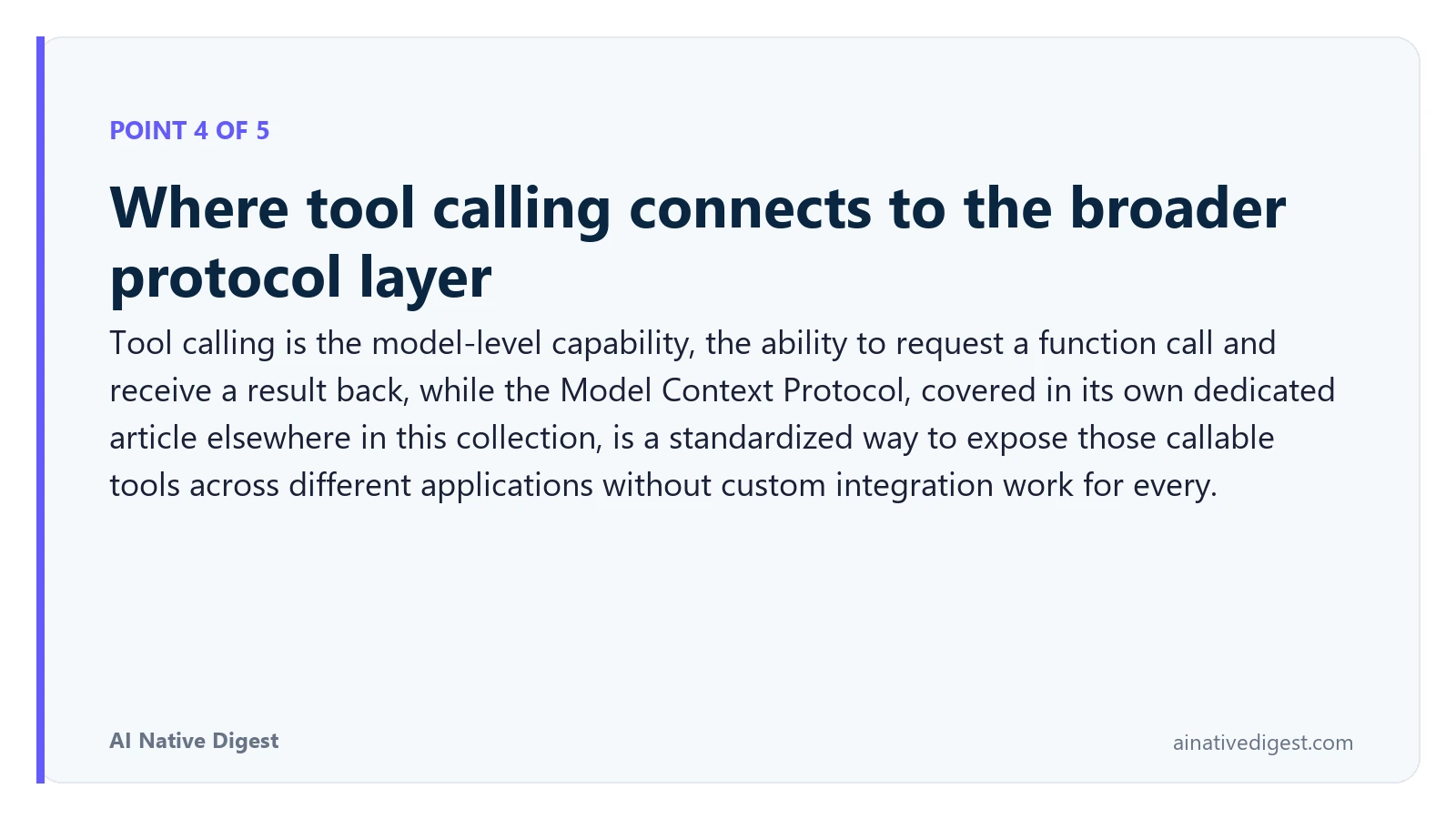 Point 4 of 5: Where tool calling connects to the broader protocol layer. Tool calling is the model-level capability, the ability to request a function call and receive a result back, while the Model Context Protocol, covered in its own dedicated article elsewhere in this collection, is a standardized way to expose those callable tools across different applications without custom integration work for every. ainativedigest.com