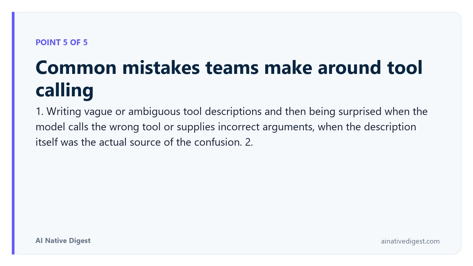 Point 5 of 5: Common mistakes teams make around tool calling. 1. Writing vague or ambiguous tool descriptions and then being surprised when the model calls the wrong tool or supplies incorrect arguments, when the description itself was the actual source of the confusion. 2. ainativedigest.com
