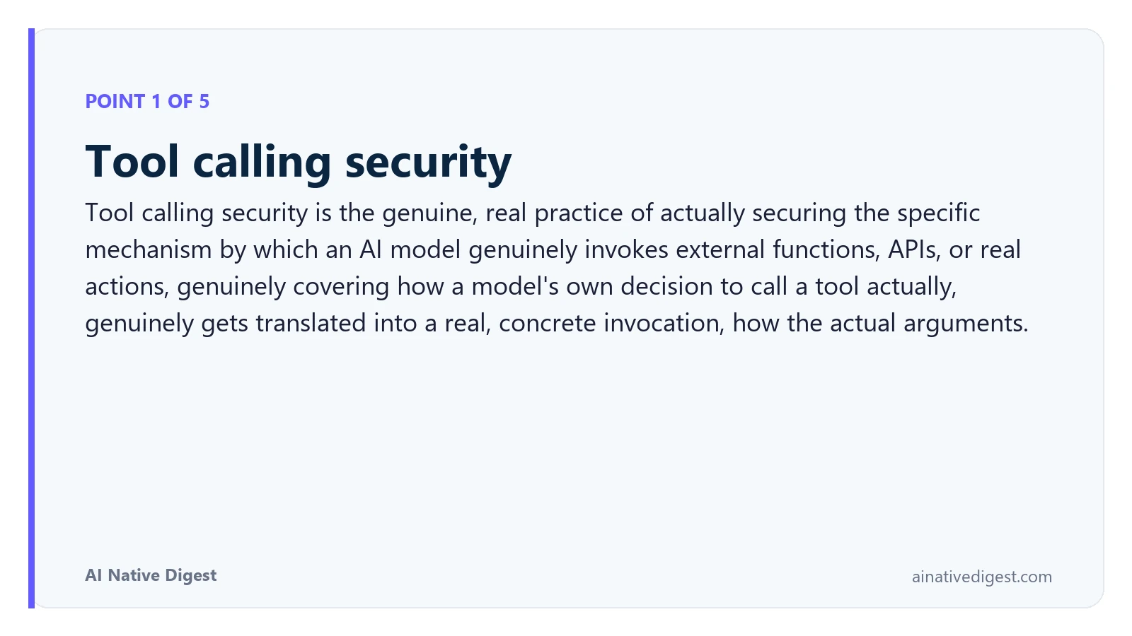 Point 1 of 5: Tool calling security. Tool calling security is the genuine, real practice of actually securing the specific mechanism by which an AI model genuinely invokes external functions, APIs, or real actions, genuinely covering how a model's own decision to call a tool actually, genuinely gets translated into a real, concrete invocation, how the actual arguments. ainativedigest.com