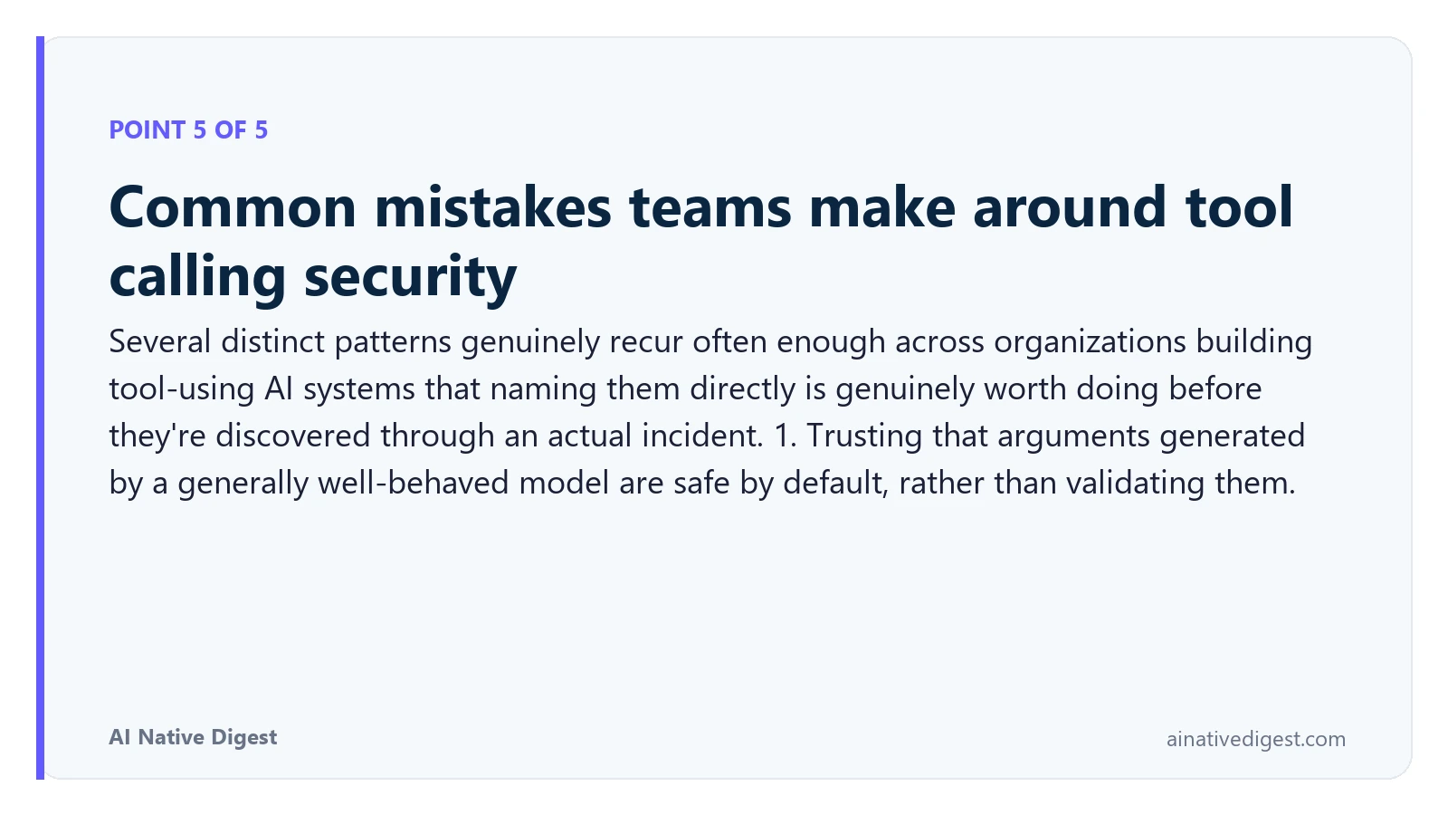 Point 5 of 5: Common mistakes teams make around tool calling security. Several distinct patterns genuinely recur often enough across organizations building tool-using AI systems that naming them directly is genuinely worth doing before they're discovered through an actual incident. 1. Trusting that arguments generated by a generally well-behaved model are safe by default, rather than validating them. ainativedigest.com