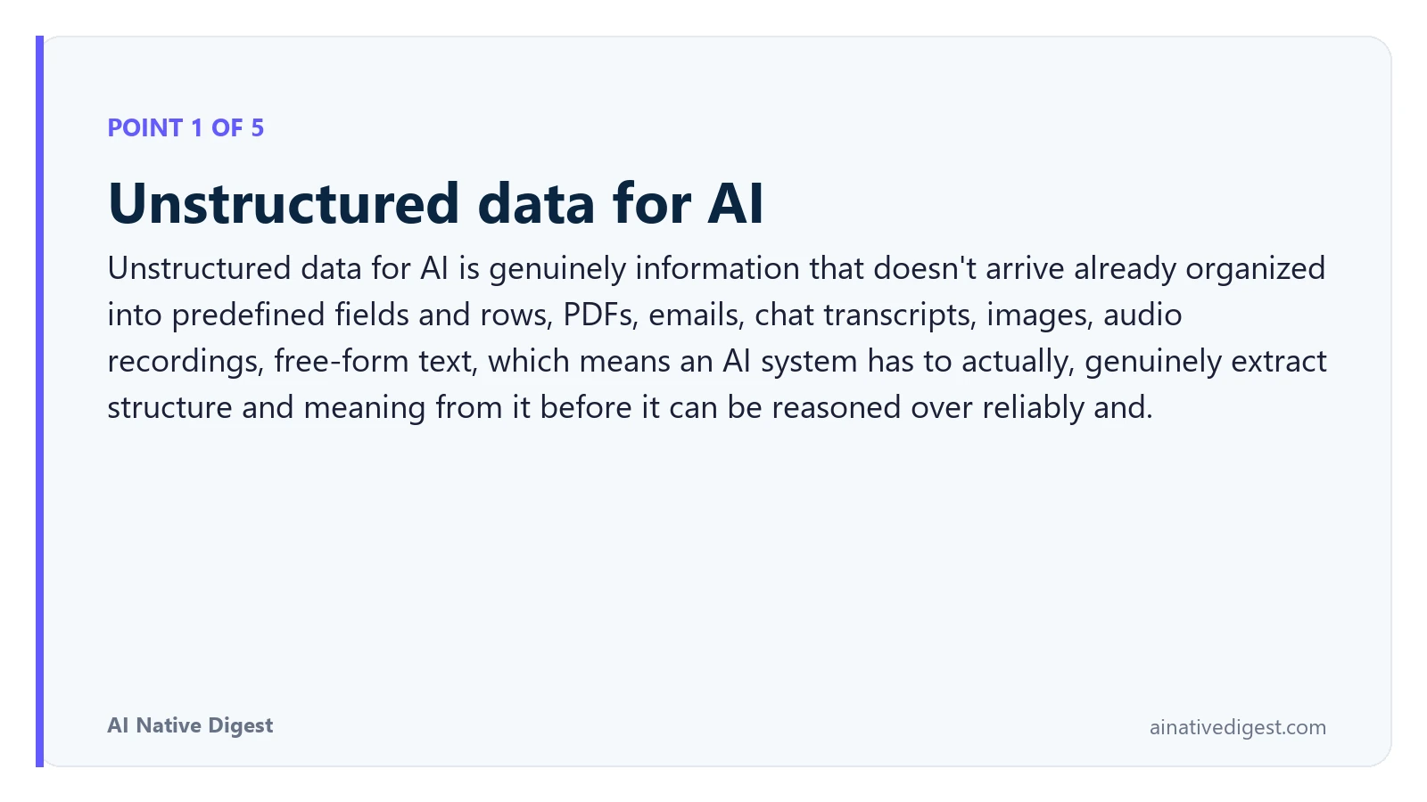 Point 1 of 5: Unstructured data for AI. Unstructured data for AI is genuinely information that doesn't arrive already organized into predefined fields and rows, PDFs, emails, chat transcripts, images, audio recordings, free-form text, which means an AI system has to actually, genuinely extract structure and meaning from it before it can be reasoned over reliably and. ainativedigest.com