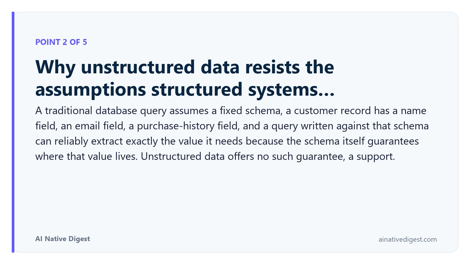 Point 2 of 5: Why unstructured data resists the assumptions structured systems…. A traditional database query assumes a fixed schema, a customer record has a name field, an email field, a purchase-history field, and a query written against that schema can reliably extract exactly the value it needs because the schema itself guarantees where that value lives. Unstructured data offers no such guarantee, a support. ainativedigest.com