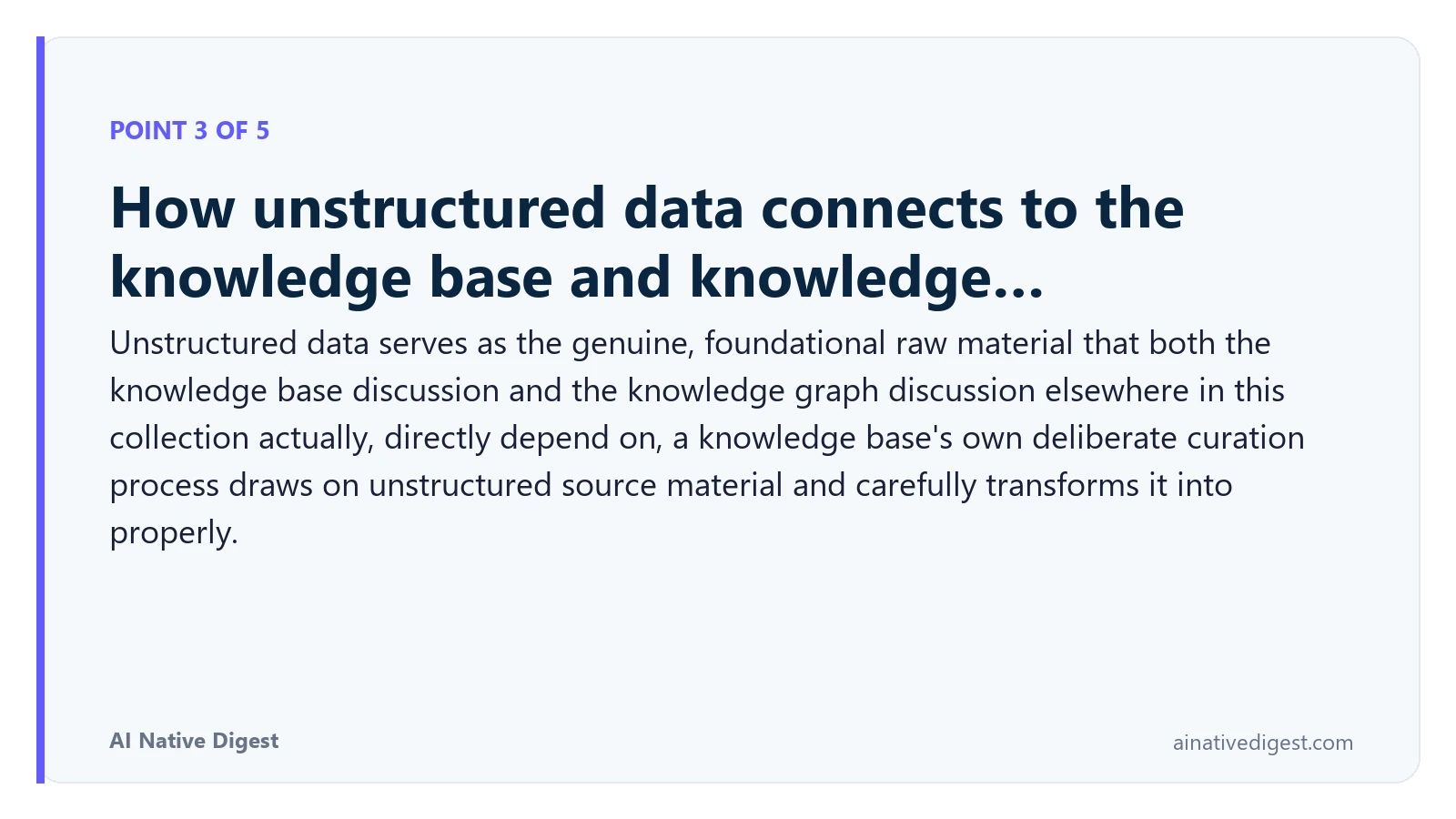 Point 3 of 5: How unstructured data connects to the knowledge base and knowledge…. Unstructured data serves as the genuine, foundational raw material that both the knowledge base discussion and the knowledge graph discussion elsewhere in this collection actually, directly depend on, a knowledge base's own deliberate curation process draws on unstructured source material and carefully transforms it into properly. ainativedigest.com