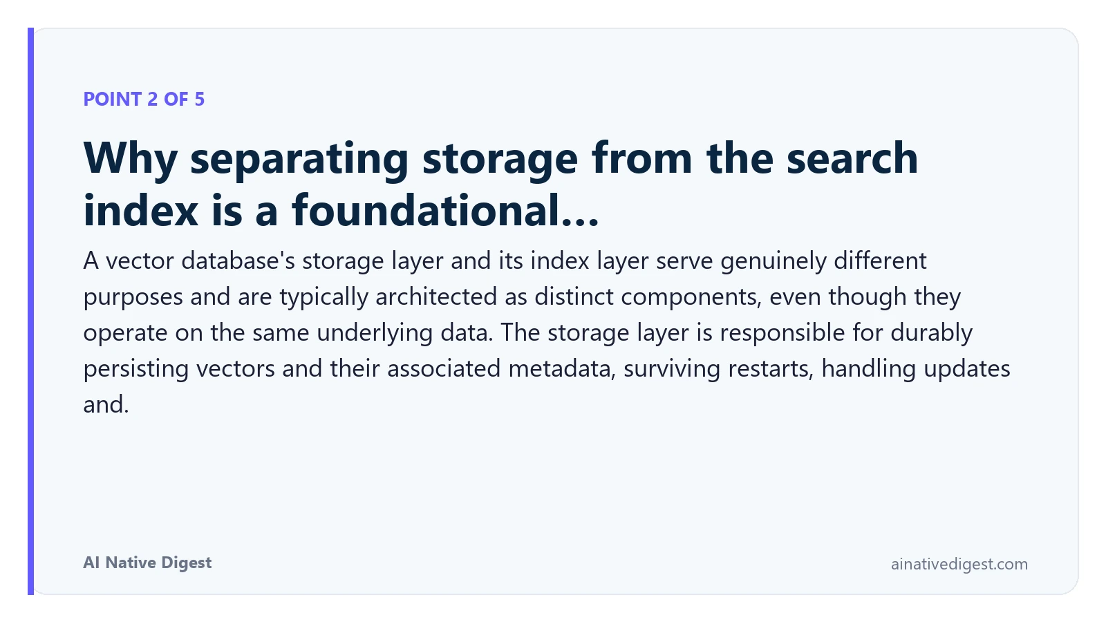 Point 2 of 5: Why separating storage from the search index is a foundational…. A vector database's storage layer and its index layer serve genuinely different purposes and are typically architected as distinct components, even though they operate on the same underlying data. The storage layer is responsible for durably persisting vectors and their associated metadata, surviving restarts, handling updates and. ainativedigest.com