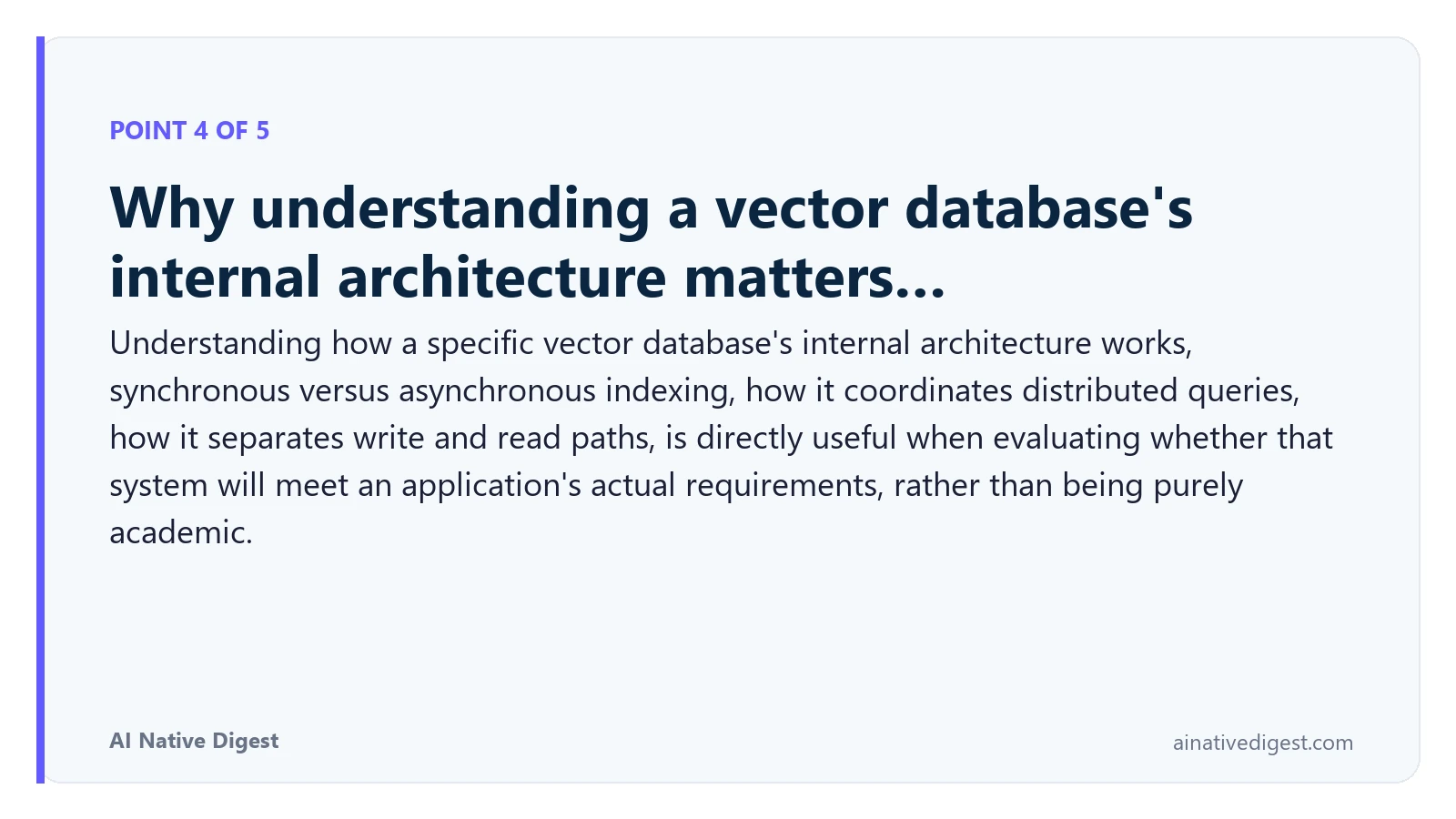 Point 4 of 5: Why understanding a vector database's internal architecture matters…. Understanding how a specific vector database's internal architecture works, synchronous versus asynchronous indexing, how it coordinates distributed queries, how it separates write and read paths, is directly useful when evaluating whether that system will meet an application's actual requirements, rather than being purely academic. ainativedigest.com