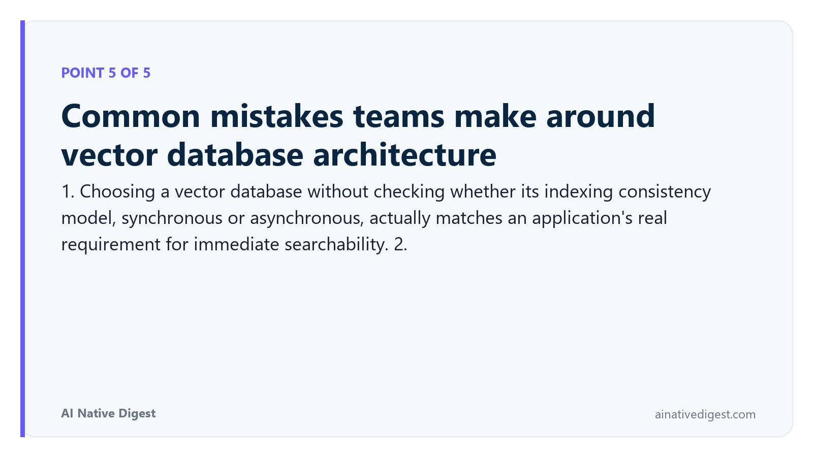 Point 5 of 5: Common mistakes teams make around vector database architecture. 1. Choosing a vector database without checking whether its indexing consistency model, synchronous or asynchronous, actually matches an application's real requirement for immediate searchability. 2. ainativedigest.com
