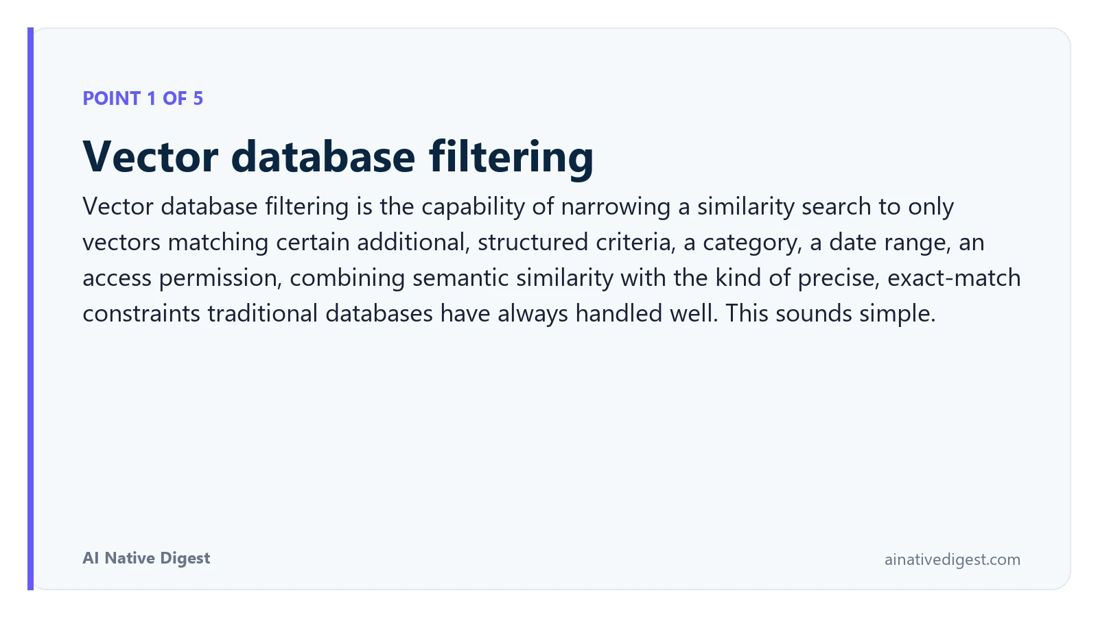 Point 1 of 5: Vector database filtering. Vector database filtering is the capability of narrowing a similarity search to only vectors matching certain additional, structured criteria, a category, a date range, an access permission, combining semantic similarity with the kind of precise, exact-match constraints traditional databases have always handled well. This sounds simple. ainativedigest.com