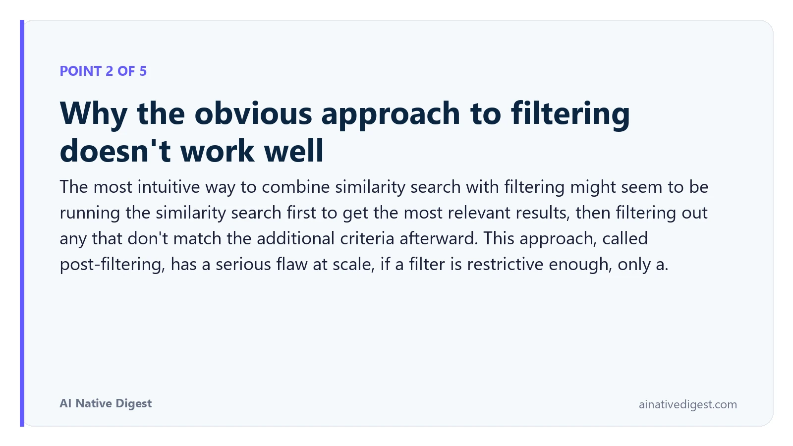 Point 2 of 5: Why the obvious approach to filtering doesn't work well. The most intuitive way to combine similarity search with filtering might seem to be running the similarity search first to get the most relevant results, then filtering out any that don't match the additional criteria afterward. This approach, called post-filtering, has a serious flaw at scale, if a filter is restrictive enough, only a. ainativedigest.com