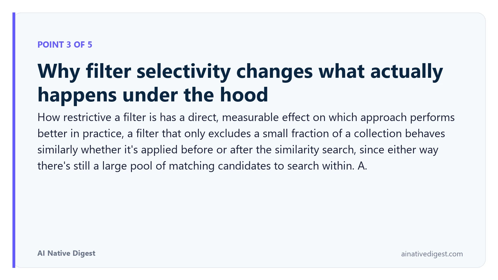 Point 3 of 5: Why filter selectivity changes what actually happens under the hood. How restrictive a filter is has a direct, measurable effect on which approach performs better in practice, a filter that only excludes a small fraction of a collection behaves similarly whether it's applied before or after the similarity search, since either way there's still a large pool of matching candidates to search within. A. ainativedigest.com