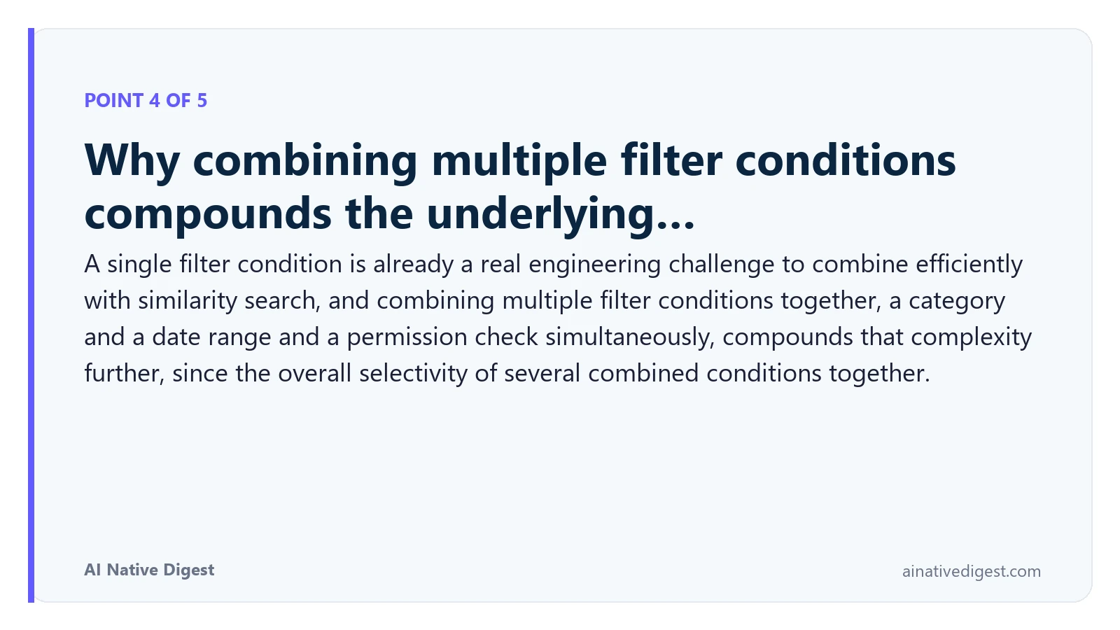 Point 4 of 5: Why combining multiple filter conditions compounds the underlying…. A single filter condition is already a real engineering challenge to combine efficiently with similarity search, and combining multiple filter conditions together, a category and a date range and a permission check simultaneously, compounds that complexity further, since the overall selectivity of several combined conditions together. ainativedigest.com