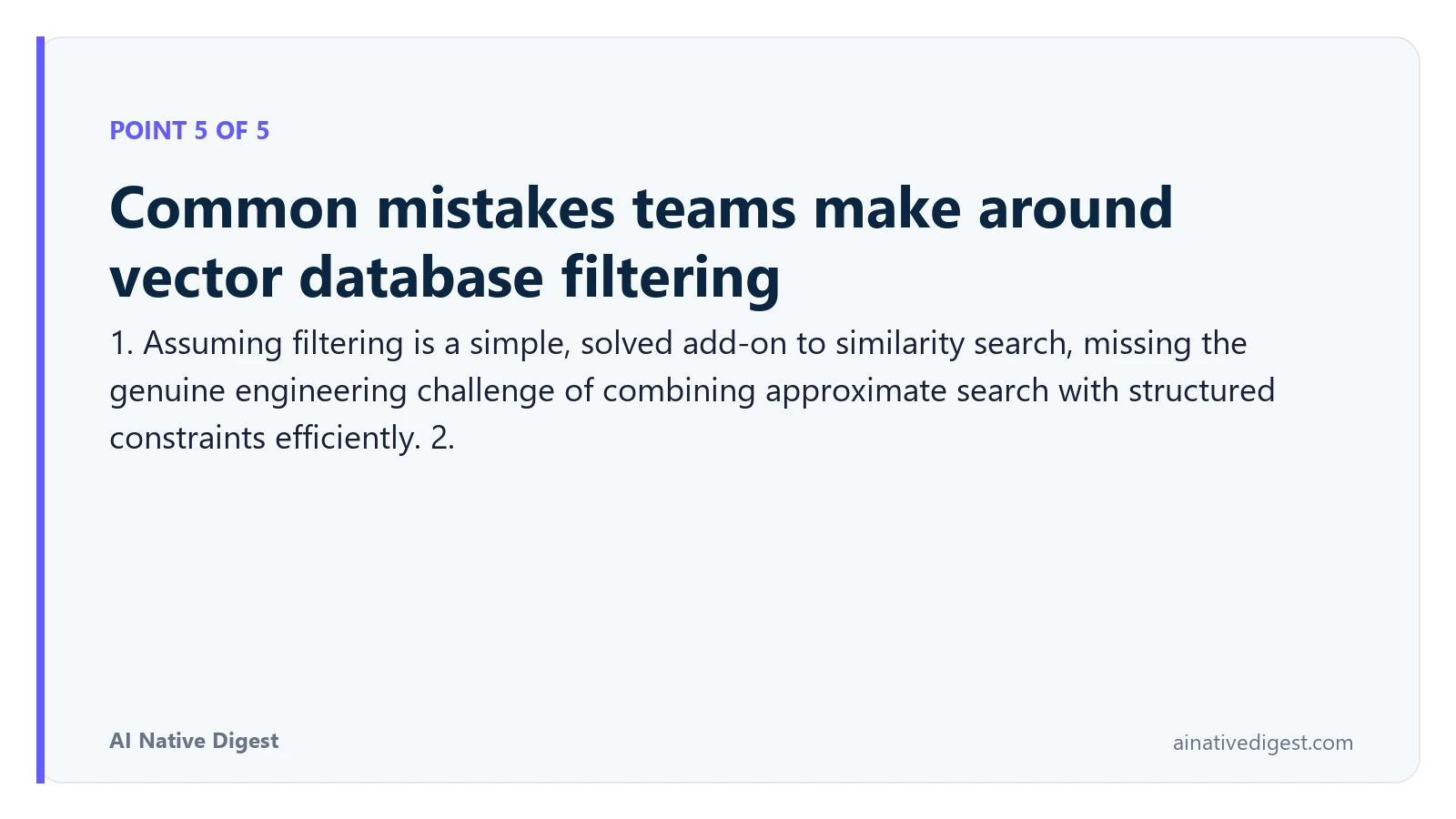 Point 5 of 5: Common mistakes teams make around vector database filtering. 1. Assuming filtering is a simple, solved add-on to similarity search, missing the genuine engineering challenge of combining approximate search with structured constraints efficiently. 2. ainativedigest.com