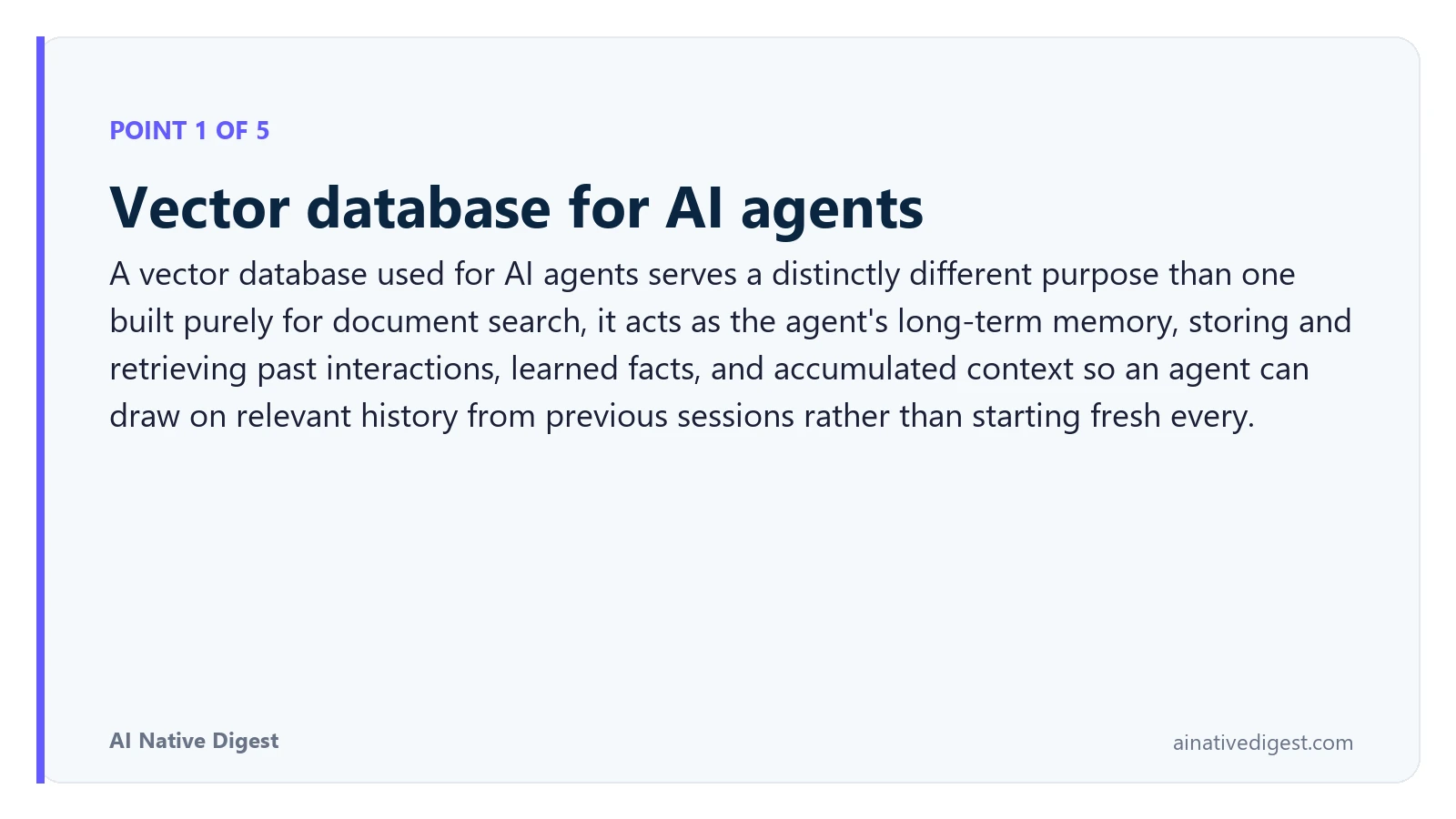 Point 1 of 5: Vector database for AI agents. A vector database used for AI agents serves a distinctly different purpose than one built purely for document search, it acts as the agent's long-term memory, storing and retrieving past interactions, learned facts, and accumulated context so an agent can draw on relevant history from previous sessions rather than starting fresh every. ainativedigest.com
