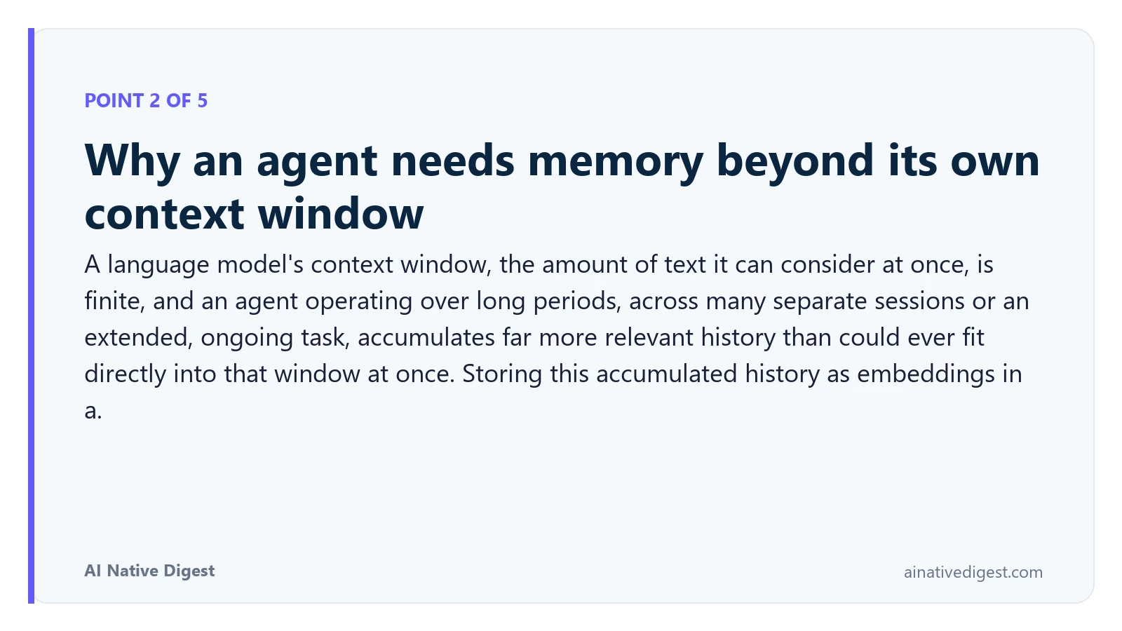 Point 2 of 5: Why an agent needs memory beyond its own context window. A language model's context window, the amount of text it can consider at once, is finite, and an agent operating over long periods, across many separate sessions or an extended, ongoing task, accumulates far more relevant history than could ever fit directly into that window at once. Storing this accumulated history as embeddings in a. ainativedigest.com