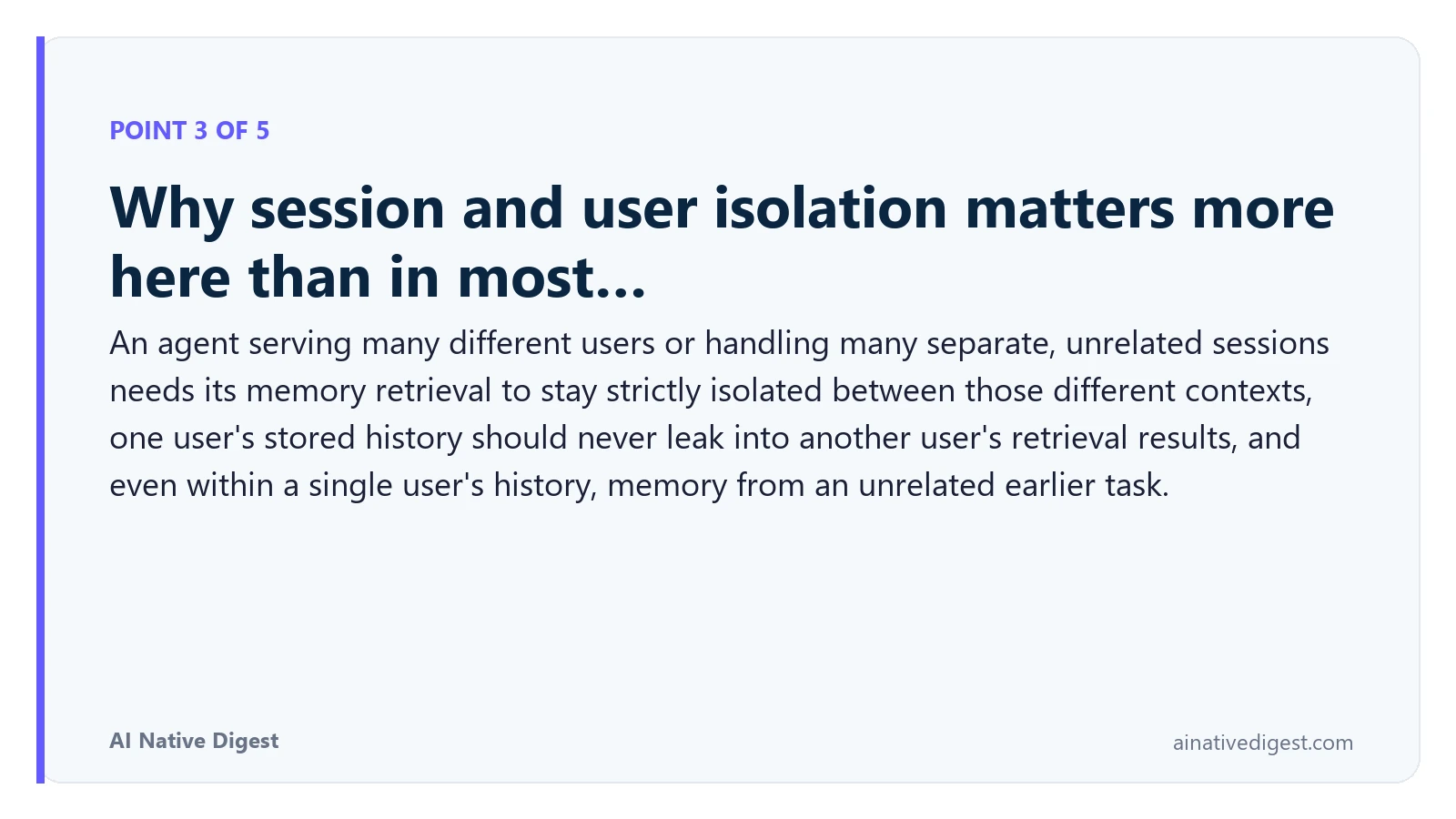 Point 3 of 5: Why session and user isolation matters more here than in most…. An agent serving many different users or handling many separate, unrelated sessions needs its memory retrieval to stay strictly isolated between those different contexts, one user's stored history should never leak into another user's retrieval results, and even within a single user's history, memory from an unrelated earlier task. ainativedigest.com