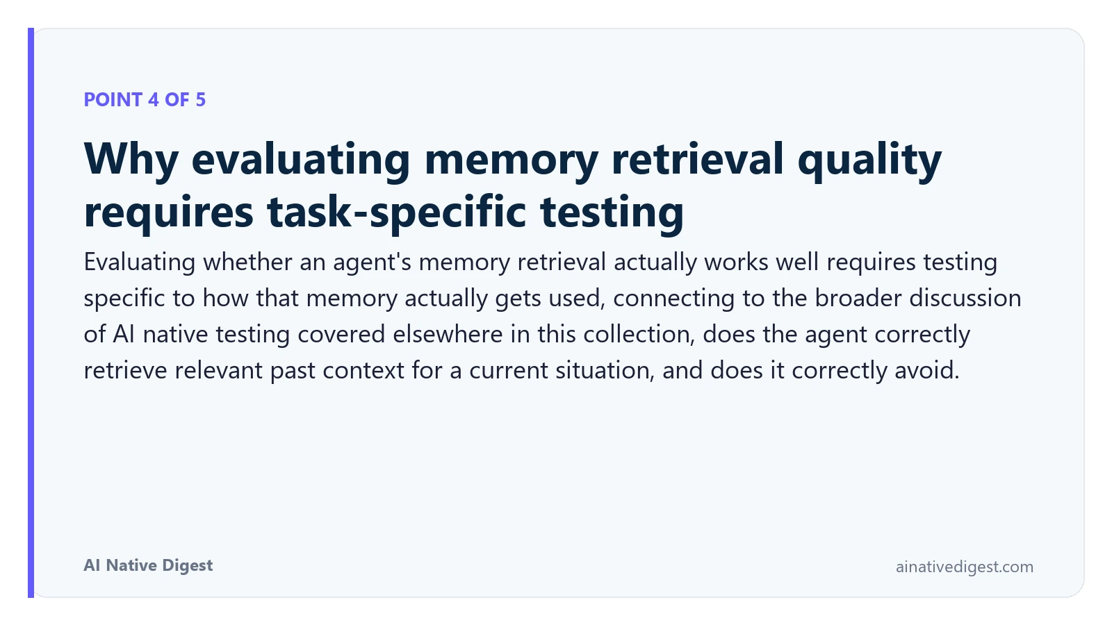 Point 4 of 5: Why evaluating memory retrieval quality requires task-specific testing. Evaluating whether an agent's memory retrieval actually works well requires testing specific to how that memory actually gets used, connecting to the broader discussion of AI native testing covered elsewhere in this collection, does the agent correctly retrieve relevant past context for a current situation, and does it correctly avoid. ainativedigest.com