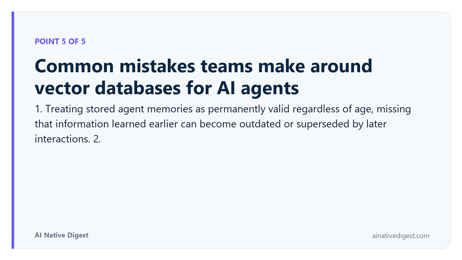Point 5 of 5: Common mistakes teams make around vector databases for AI agents. 1. Treating stored agent memories as permanently valid regardless of age, missing that information learned earlier can become outdated or superseded by later interactions. 2. ainativedigest.com