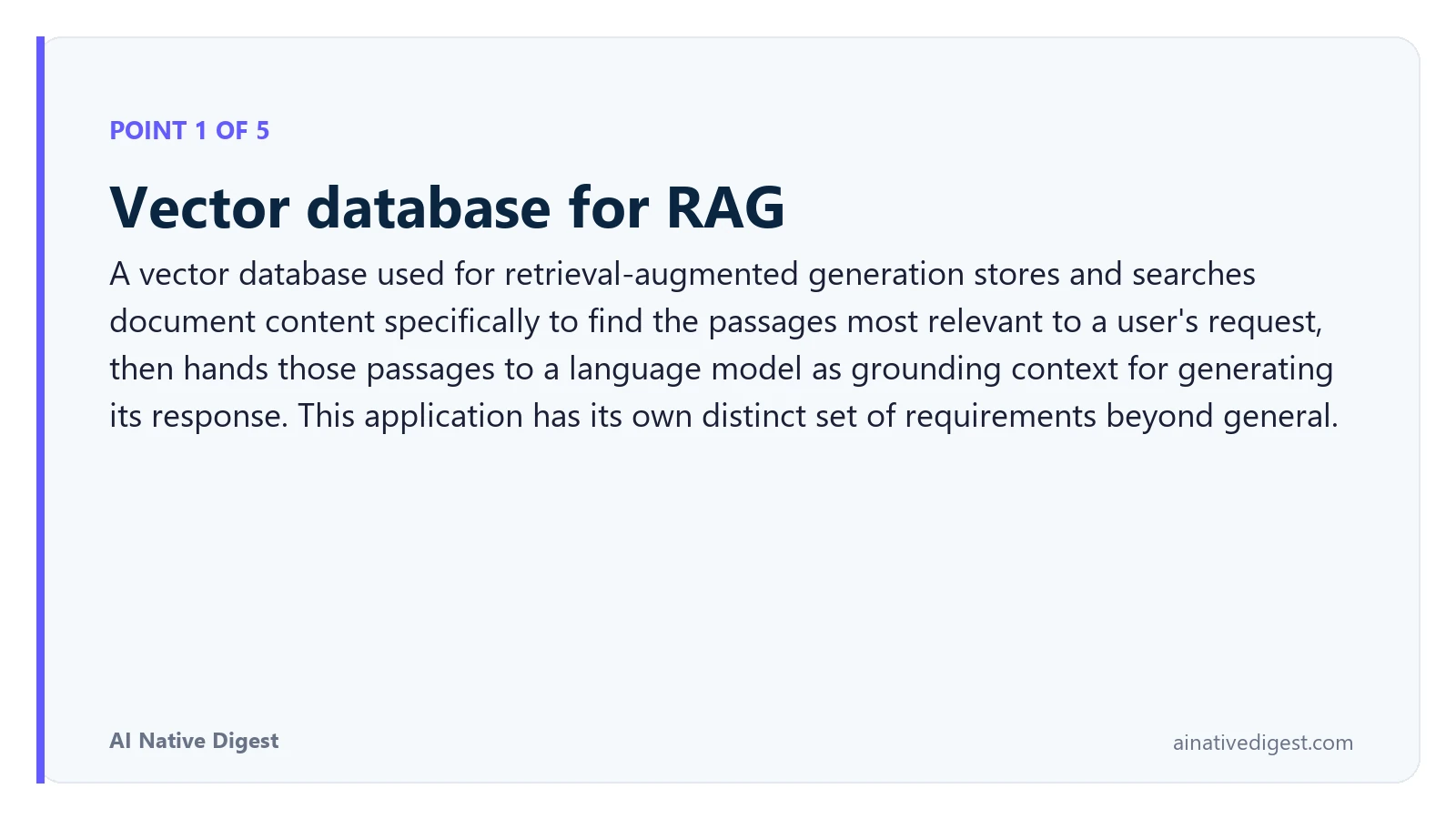 Point 1 of 5: Vector database for RAG. A vector database used for retrieval-augmented generation stores and searches document content specifically to find the passages most relevant to a user's request, then hands those passages to a language model as grounding context for generating its response. This application has its own distinct set of requirements beyond general. ainativedigest.com