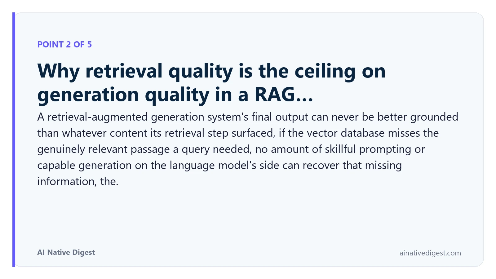 Point 2 of 5: Why retrieval quality is the ceiling on generation quality in a RAG…. A retrieval-augmented generation system's final output can never be better grounded than whatever content its retrieval step surfaced, if the vector database misses the genuinely relevant passage a query needed, no amount of skillful prompting or capable generation on the language model's side can recover that missing information, the. ainativedigest.com