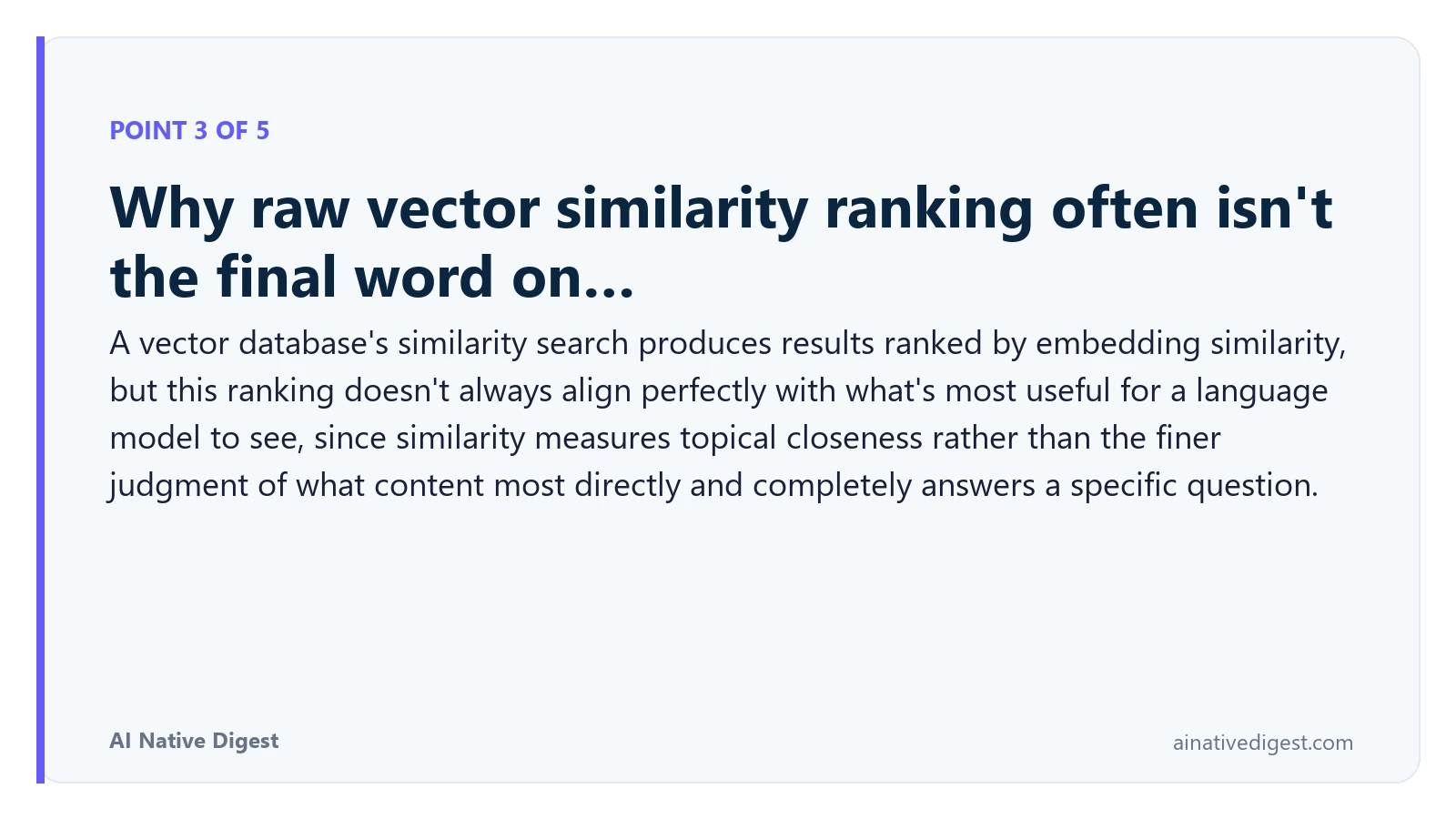 Point 3 of 5: Why raw vector similarity ranking often isn't the final word on…. A vector database's similarity search produces results ranked by embedding similarity, but this ranking doesn't always align perfectly with what's most useful for a language model to see, since similarity measures topical closeness rather than the finer judgment of what content most directly and completely answers a specific question. ainativedigest.com
