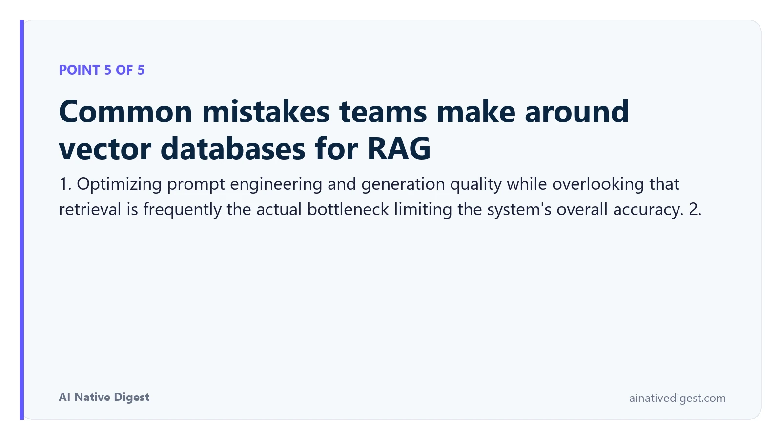 Point 5 of 5: Common mistakes teams make around vector databases for RAG. 1. Optimizing prompt engineering and generation quality while overlooking that retrieval is frequently the actual bottleneck limiting the system's overall accuracy. 2. ainativedigest.com