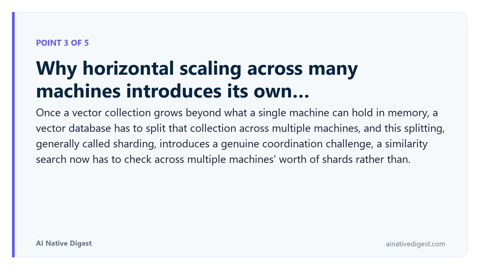 Point 3 of 5: Why horizontal scaling across many machines introduces its own…. Once a vector collection grows beyond what a single machine can hold in memory, a vector database has to split that collection across multiple machines, and this splitting, generally called sharding, introduces a genuine coordination challenge, a similarity search now has to check across multiple machines' worth of shards rather than. ainativedigest.com