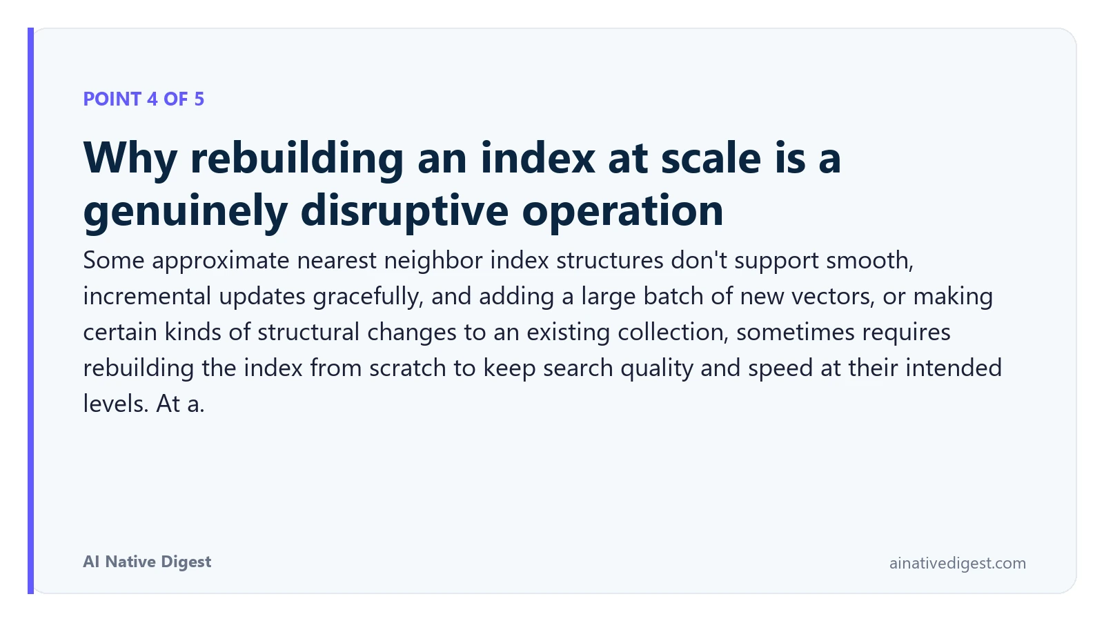 Point 4 of 5: Why rebuilding an index at scale is a genuinely disruptive operation. Some approximate nearest neighbor index structures don't support smooth, incremental updates gracefully, and adding a large batch of new vectors, or making certain kinds of structural changes to an existing collection, sometimes requires rebuilding the index from scratch to keep search quality and speed at their intended levels. At a. ainativedigest.com