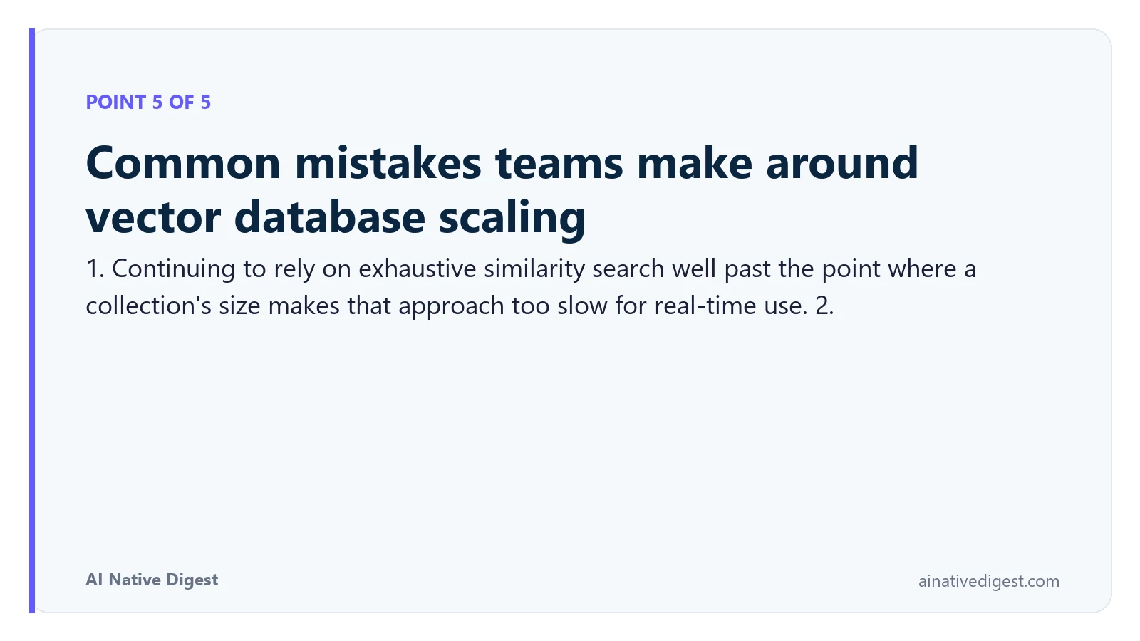 Point 5 of 5: Common mistakes teams make around vector database scaling. 1. Continuing to rely on exhaustive similarity search well past the point where a collection's size makes that approach too slow for real-time use. 2. ainativedigest.com