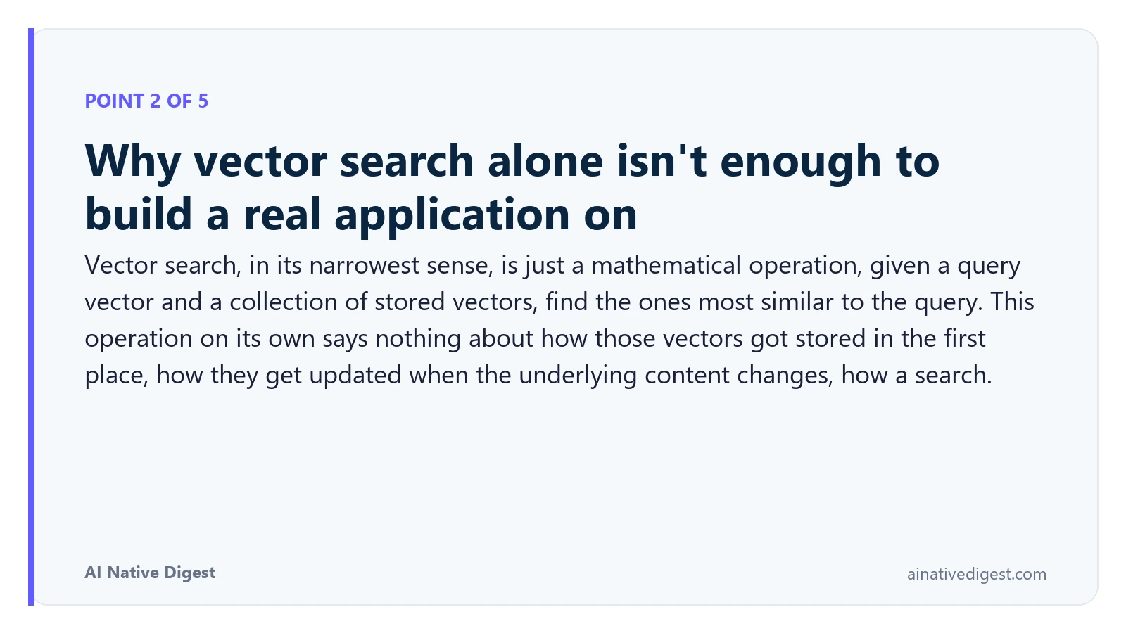 Point 2 of 5: Why vector search alone isn't enough to build a real application on. Vector search, in its narrowest sense, is just a mathematical operation, given a query vector and a collection of stored vectors, find the ones most similar to the query. This operation on its own says nothing about how those vectors got stored in the first place, how they get updated when the underlying content changes, how a search. ainativedigest.com
