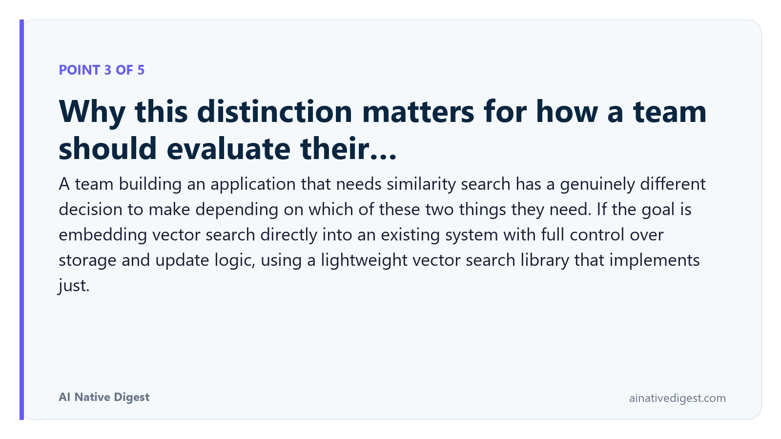 Point 3 of 5: Why this distinction matters for how a team should evaluate their…. A team building an application that needs similarity search has a genuinely different decision to make depending on which of these two things they need. If the goal is embedding vector search directly into an existing system with full control over storage and update logic, using a lightweight vector search library that implements just. ainativedigest.com
