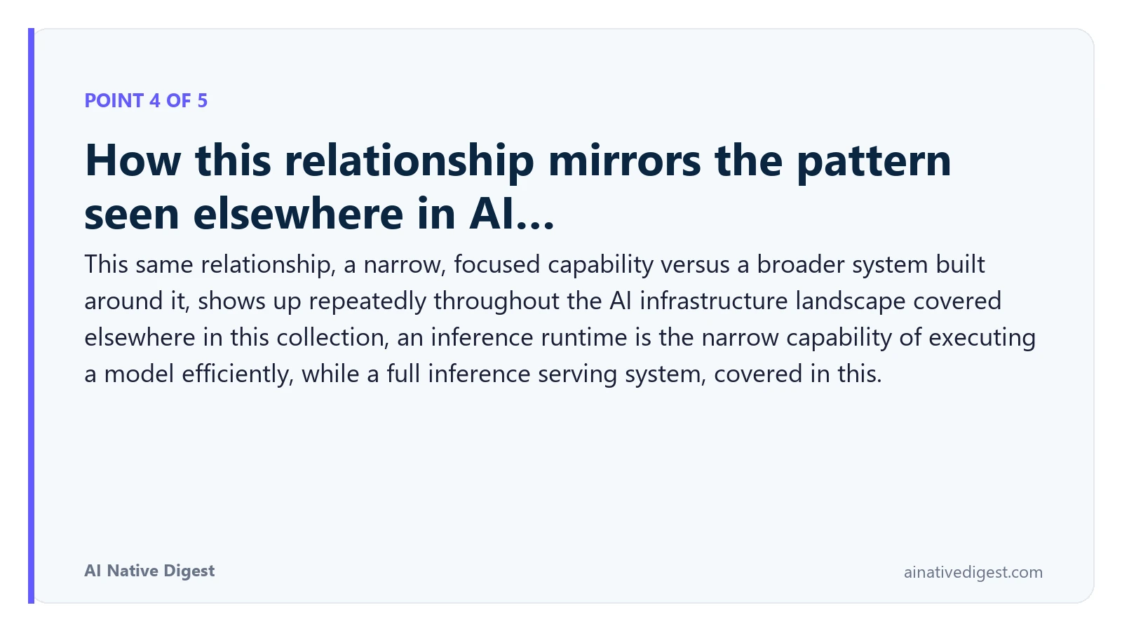 Point 4 of 5: How this relationship mirrors the pattern seen elsewhere in AI…. This same relationship, a narrow, focused capability versus a broader system built around it, shows up repeatedly throughout the AI infrastructure landscape covered elsewhere in this collection, an inference runtime is the narrow capability of executing a model efficiently, while a full inference serving system, covered in this. ainativedigest.com