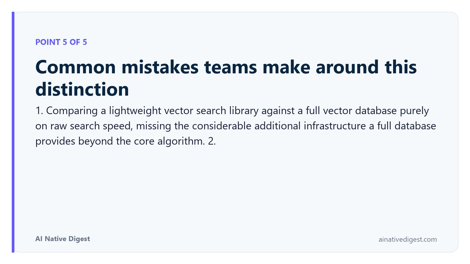 Point 5 of 5: Common mistakes teams make around this distinction. 1. Comparing a lightweight vector search library against a full vector database purely on raw search speed, missing the considerable additional infrastructure a full database provides beyond the core algorithm. 2. ainativedigest.com