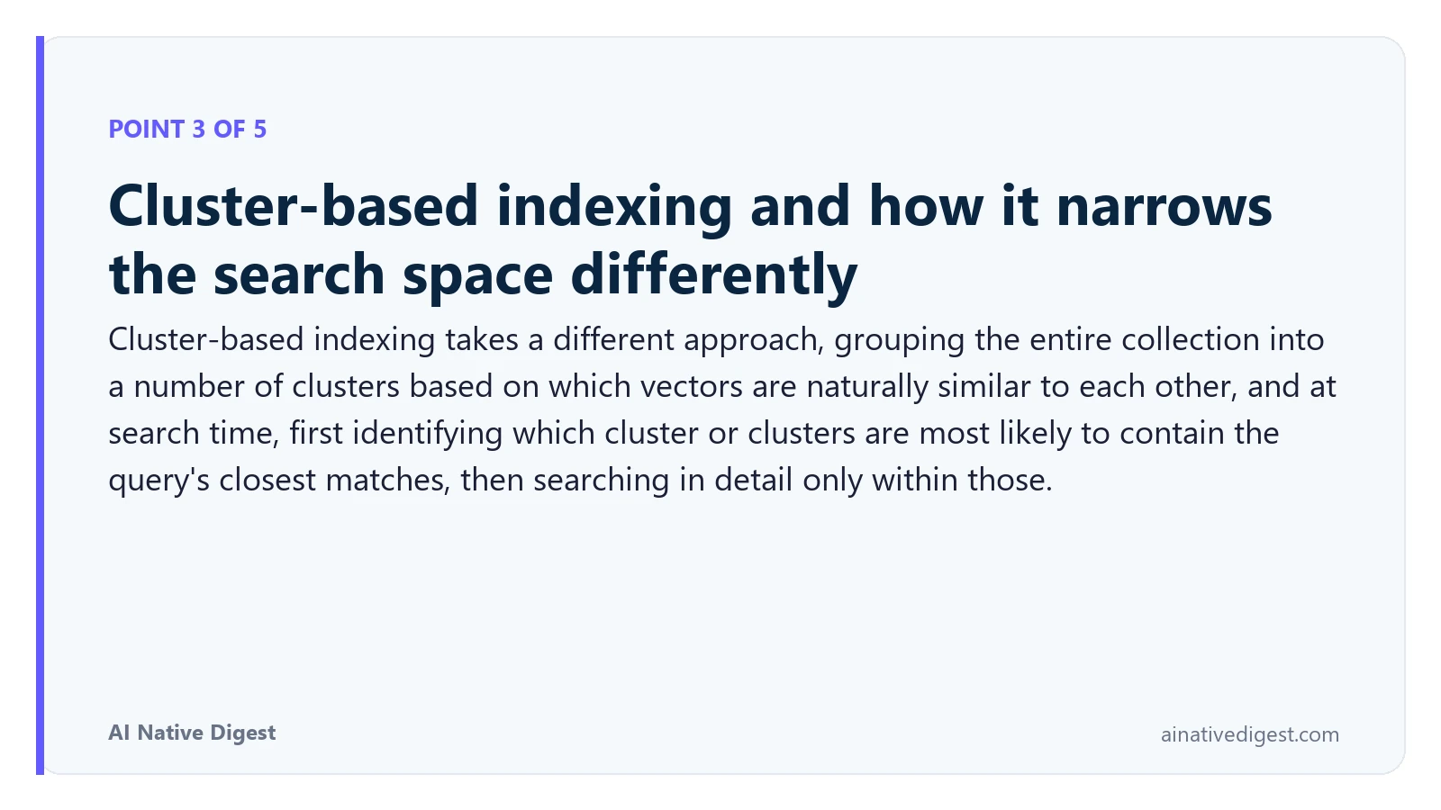 Point 3 of 5: Cluster-based indexing and how it narrows the search space differently. Cluster-based indexing takes a different approach, grouping the entire collection into a number of clusters based on which vectors are naturally similar to each other, and at search time, first identifying which cluster or clusters are most likely to contain the query's closest matches, then searching in detail only within those. ainativedigest.com