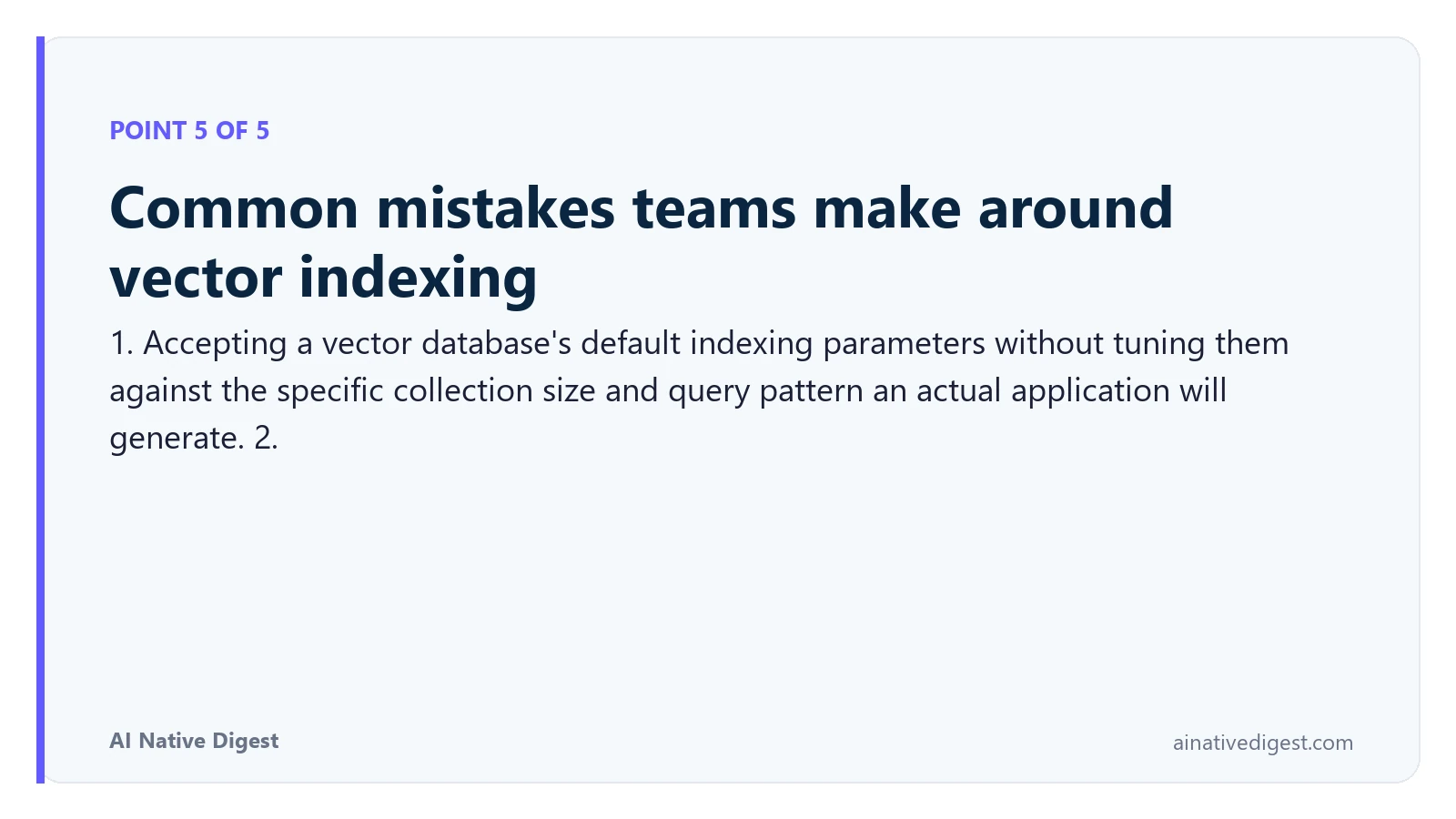 Point 5 of 5: Common mistakes teams make around vector indexing. 1. Accepting a vector database's default indexing parameters without tuning them against the specific collection size and query pattern an actual application will generate. 2. ainativedigest.com