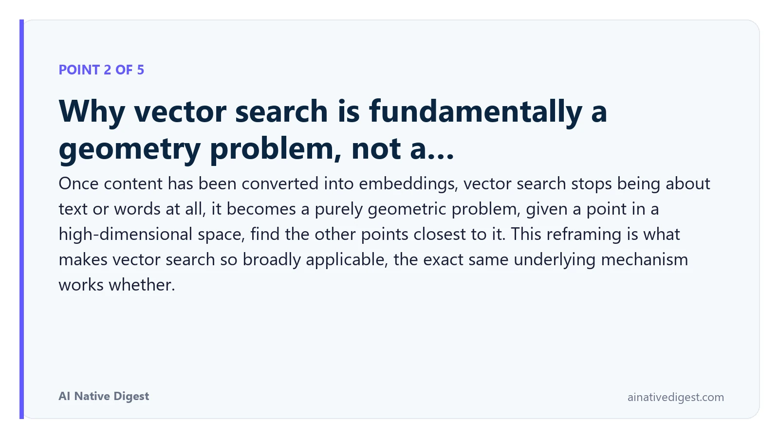 Point 2 of 5: Why vector search is fundamentally a geometry problem, not a…. Once content has been converted into embeddings, vector search stops being about text or words at all, it becomes a purely geometric problem, given a point in a high-dimensional space, find the other points closest to it. This reframing is what makes vector search so broadly applicable, the exact same underlying mechanism works whether. ainativedigest.com