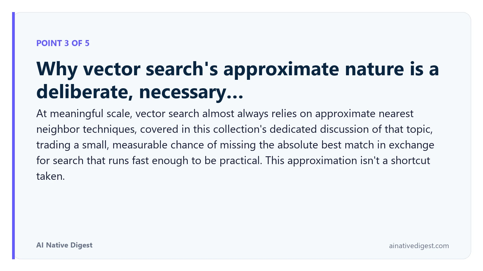 Point 3 of 5: Why vector search's approximate nature is a deliberate, necessary…. At meaningful scale, vector search almost always relies on approximate nearest neighbor techniques, covered in this collection's dedicated discussion of that topic, trading a small, measurable chance of missing the absolute best match in exchange for search that runs fast enough to be practical. This approximation isn't a shortcut taken. ainativedigest.com