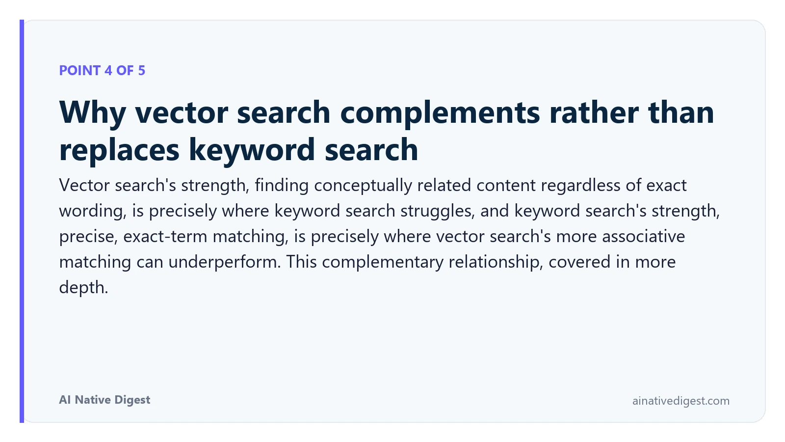 Point 4 of 5: Why vector search complements rather than replaces keyword search. Vector search's strength, finding conceptually related content regardless of exact wording, is precisely where keyword search struggles, and keyword search's strength, precise, exact-term matching, is precisely where vector search's more associative matching can underperform. This complementary relationship, covered in more depth. ainativedigest.com