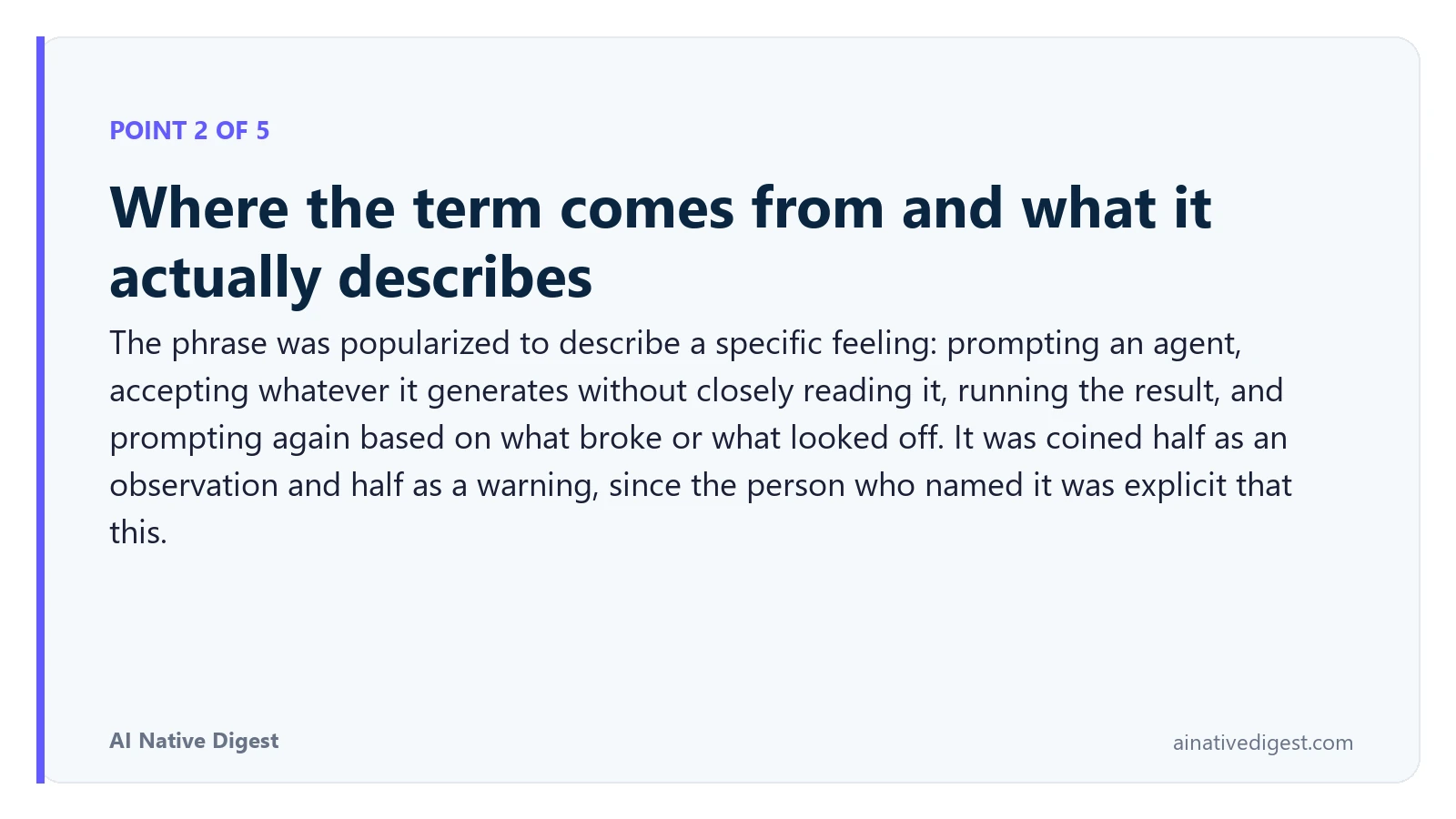 Point 2 of 5: Where the term comes from and what it actually describes. The phrase was popularized to describe a specific feeling: prompting an agent, accepting whatever it generates without closely reading it, running the result, and prompting again based on what broke or what looked off. It was coined half as an observation and half as a warning, since the person who named it was explicit that this. ainativedigest.com