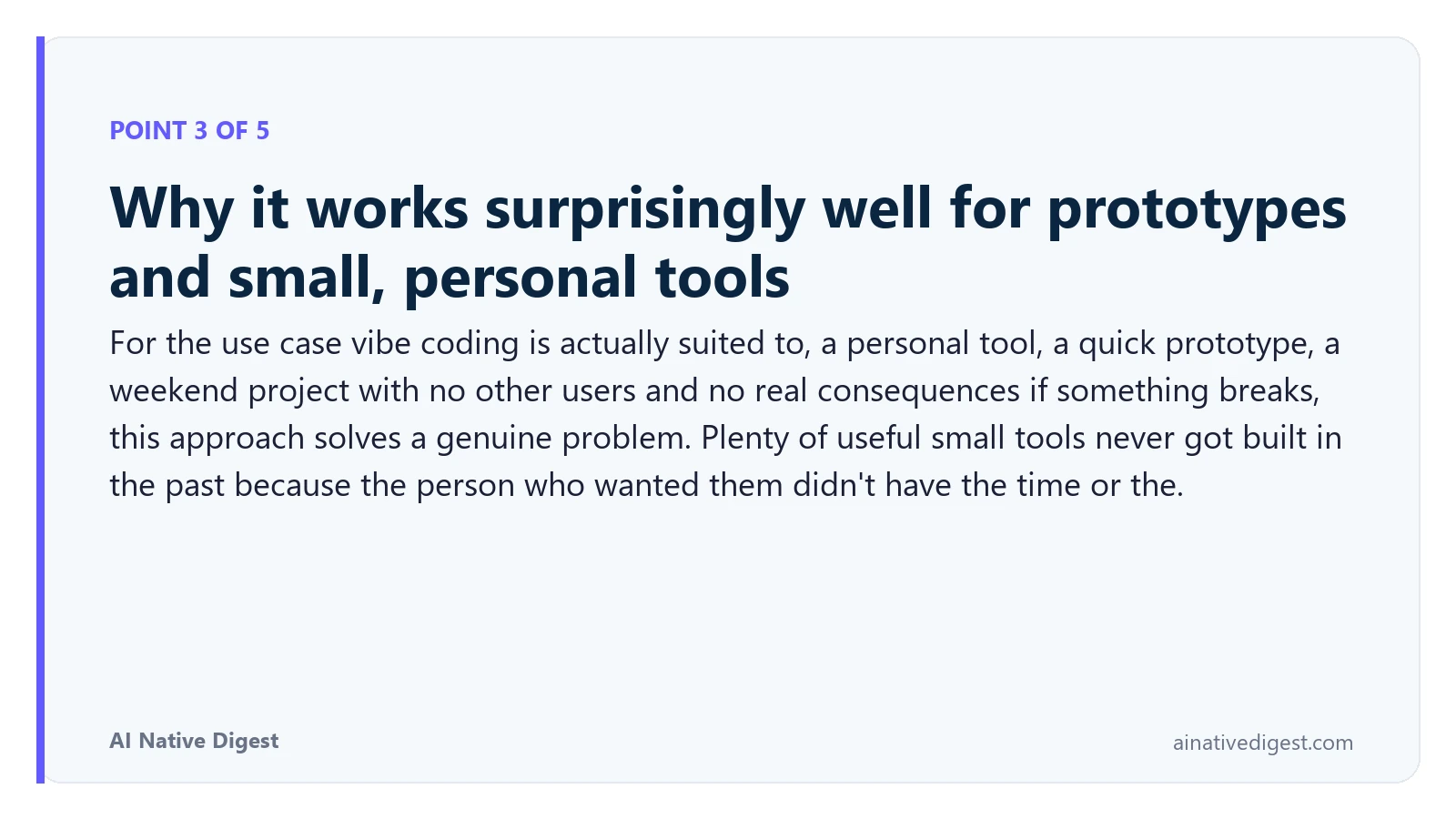 Point 3 of 5: Why it works surprisingly well for prototypes and small, personal tools. For the use case vibe coding is actually suited to, a personal tool, a quick prototype, a weekend project with no other users and no real consequences if something breaks, this approach solves a genuine problem. Plenty of useful small tools never got built in the past because the person who wanted them didn't have the time or the. ainativedigest.com