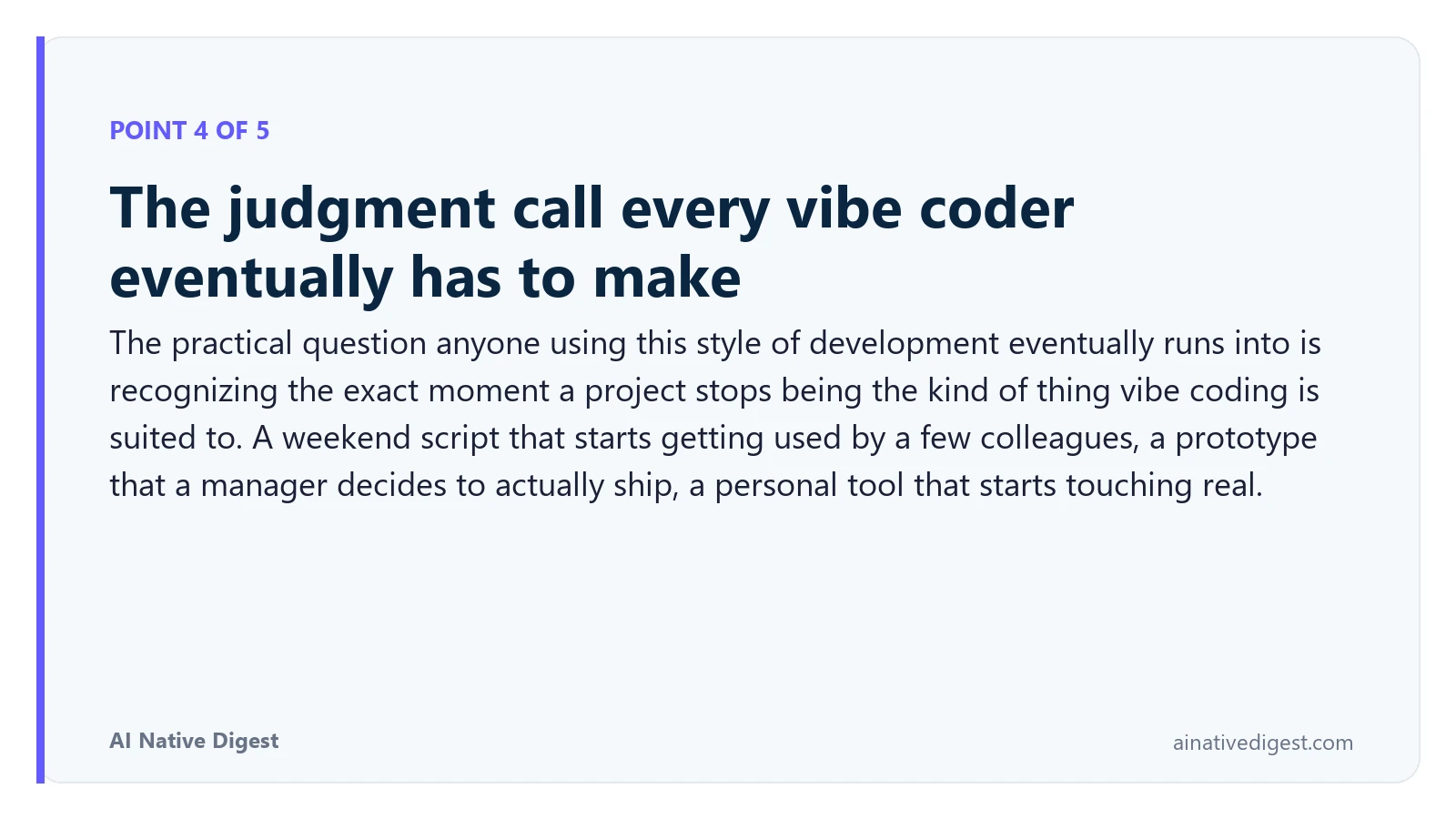 Point 4 of 5: The judgment call every vibe coder eventually has to make. The practical question anyone using this style of development eventually runs into is recognizing the exact moment a project stops being the kind of thing vibe coding is suited to. A weekend script that starts getting used by a few colleagues, a prototype that a manager decides to actually ship, a personal tool that starts touching real. ainativedigest.com