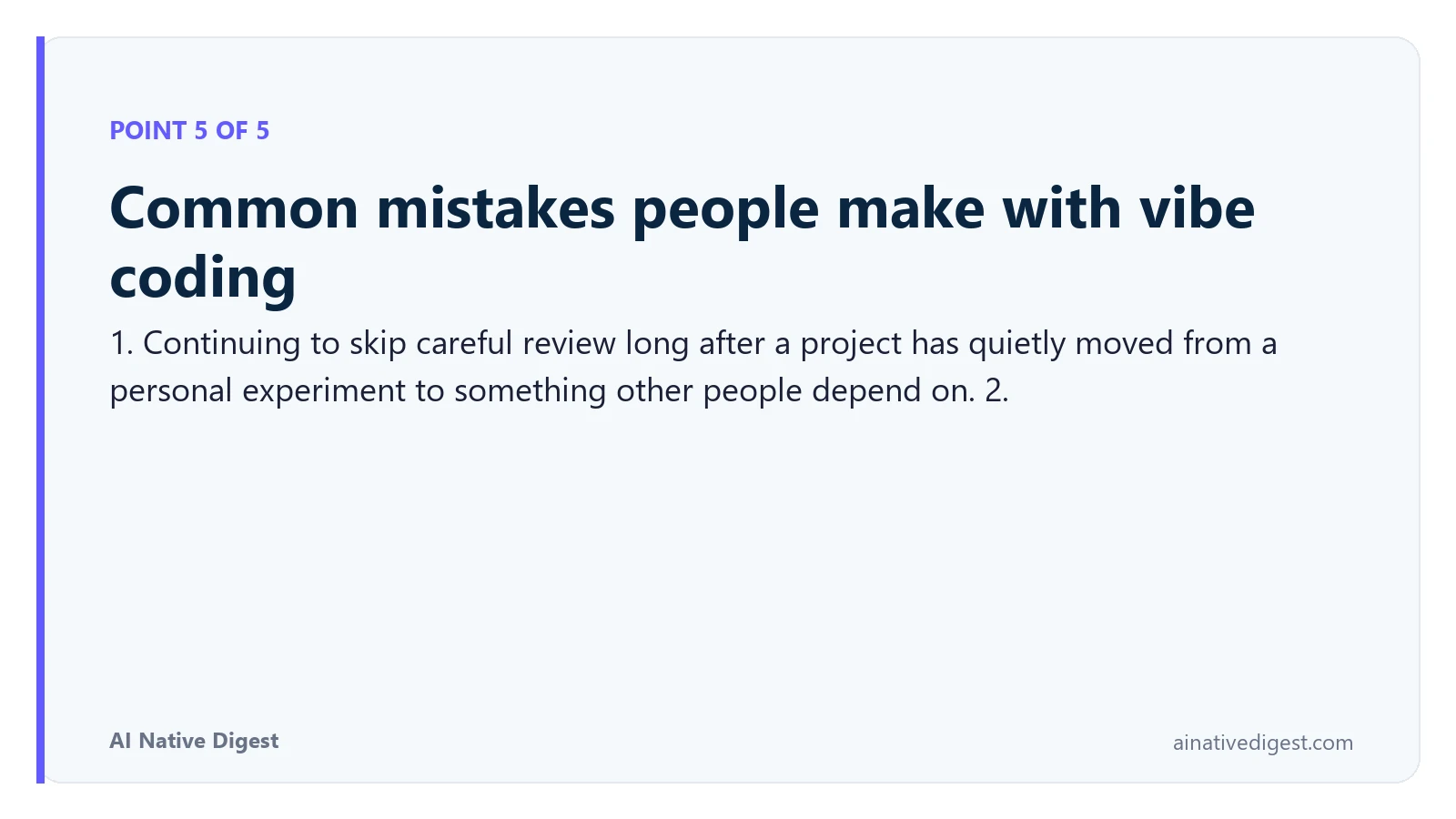 Point 5 of 5: Common mistakes people make with vibe coding. 1. Continuing to skip careful review long after a project has quietly moved from a personal experiment to something other people depend on. 2. ainativedigest.com