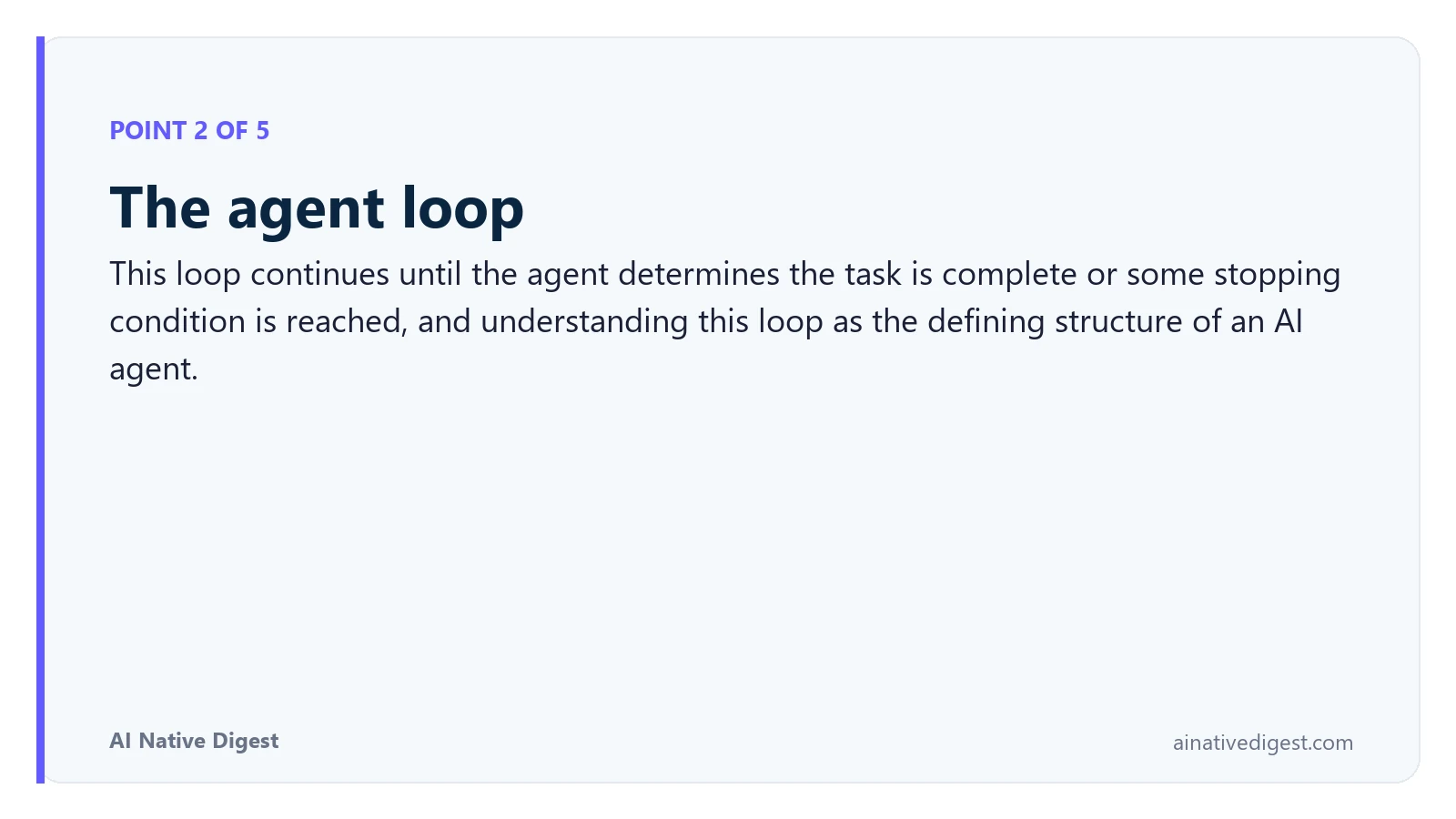 Point 2 of 5: The agent loop. This loop continues until the agent determines the task is complete or some stopping condition is reached, and understanding this loop as the defining structure of an AI agent. ainativedigest.com